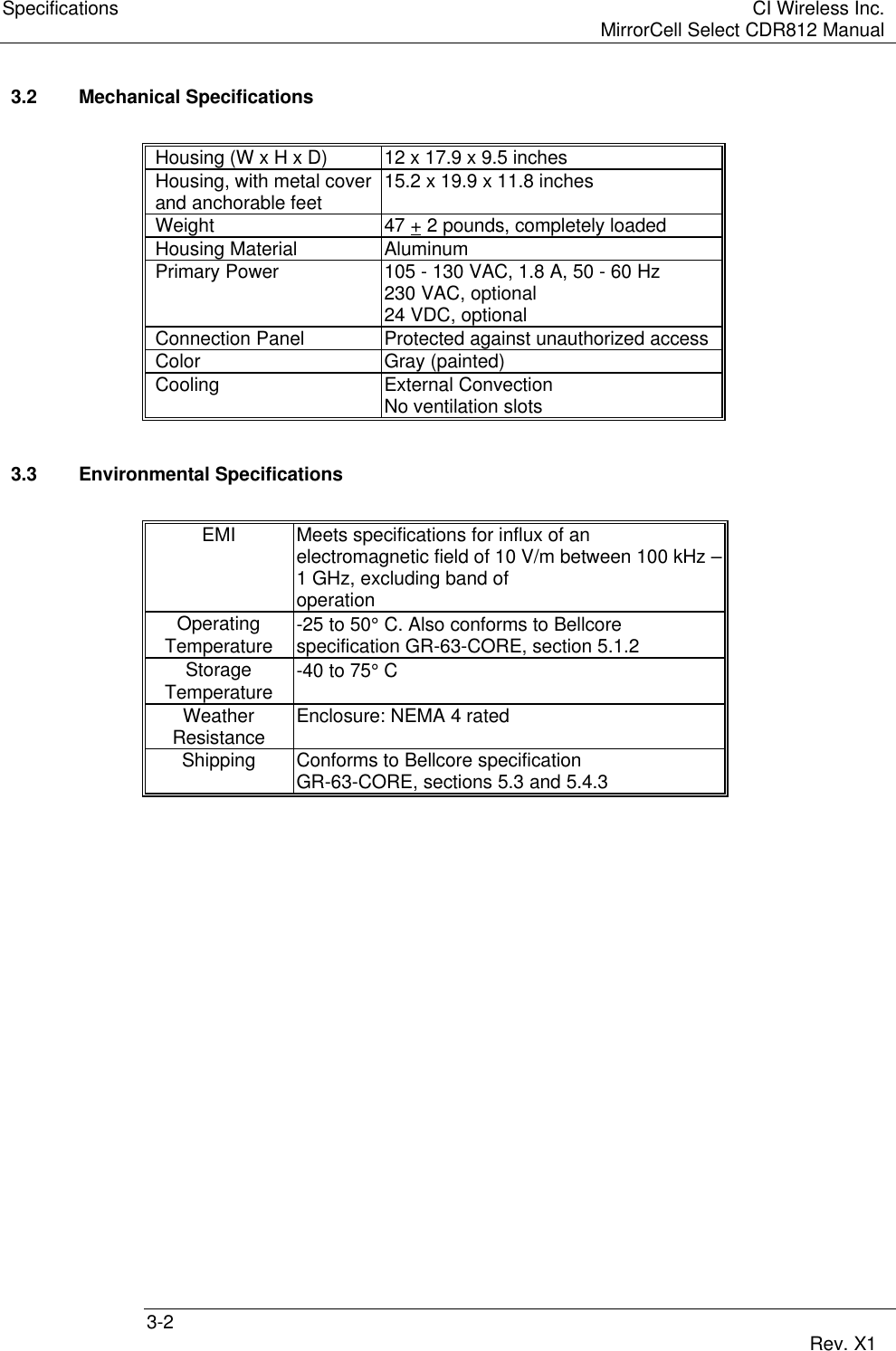 Specifications CI Wireless Inc.MirrorCell Select CDR812 Manual3-2 Rev. X13.2 Mechanical SpecificationsHousing (W x H x D) 12 x 17.9 x 9.5 inchesHousing, with metal cover 15.2 x 19.9 x 11.8 inchesand anchorable feetWeight 47 + 2 pounds, completely loadedHousing Material AluminumPrimary Power 105 - 130 VAC, 1.8 A, 50 - 60 Hz230 VAC, optional24 VDC, optionalConnection Panel Protected against unauthorized accessColor Gray (painted)Cooling External ConvectionNo ventilation slots3.3 Environmental SpecificationsEMI Meets specifications for influx of anelectromagnetic field of 10 V/m between 100 kHz –1 GHz, excluding band ofoperationOperating -25 to 50° C. Also conforms to BellcoreTemperature specification GR-63-CORE, section 5.1.2Storage -40 to 75° CTemperatureWeather Enclosure: NEMA 4 ratedResistanceShipping Conforms to Bellcore specificationGR-63-CORE, sections 5.3 and 5.4.3