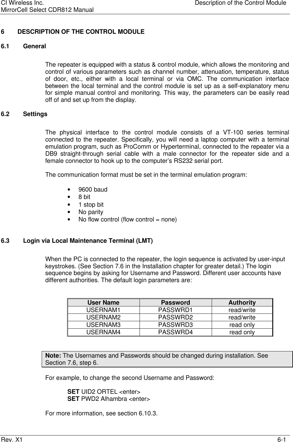 CI Wireless Inc. Description of the Control ModuleMirrorCell Select CDR812 ManualRev. X1 6-16 DESCRIPTION OF THE CONTROL MODULE6.1 GeneralThe repeater is equipped with a status &amp; control module, which allows the monitoring andcontrol of various parameters such as channel number, attenuation, temperature, statusof door, etc., either with a local terminal or via OMC. The communication interfacebetween the local terminal and the control module is set up as a self-explanatory menufor simple manual control and monitoring. This way, the parameters can be easily readoff of and set up from the display.6.2 SettingsThe physical interface to the control module consists of a VT-100 series terminalconnected to the repeater. Specifically, you will need a laptop computer with a terminalemulation program, such as ProComm or Hyperterminal, connected to the repeater via aDB9 straight-through serial cable with a male connector for the repeater side and afemale connector to hook up to the computer’s RS232 serial port.The communication format must be set in the terminal emulation program:• 9600 baud• 8 bit• 1 stop bit• No parity• No flow control (flow control = none)6.3 Login via Local Maintenance Terminal (LMT)When the PC is connected to the repeater, the login sequence is activated by user-inputkeystrokes. (See Section 7.6 in the Installation chapter for greater detail.) The loginsequence begins by asking for Username and Password. Different user accounts havedifferent authorities. The default login parameters are:User Name Password AuthorityUSERNAM1 PASSWRD1 read/writeUSERNAM2 PASSWRD2 read/writeUSERNAM3 PASSWRD3 read onlyUSERNAM4 PASSWRD4 read onlyNote: The Usernames and Passwords should be changed during installation. SeeSection 7.6, step 6.For example, to change the second Username and Password:SET UID2 ORTEL &lt;enter&gt;SET PWD2 Alhambra &lt;enter&gt;For more information, see section 6.10.3.