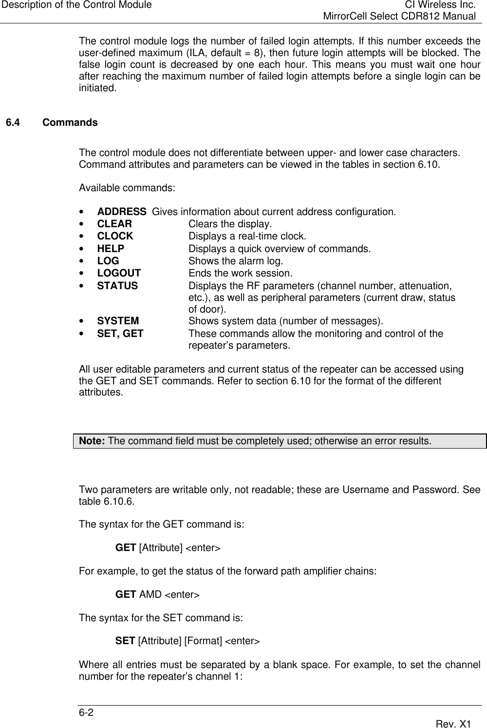 Description of the Control Module CI Wireless Inc.MirrorCell Select CDR812 Manual6-2 Rev. X1The control module logs the number of failed login attempts. If this number exceeds theuser-defined maximum (ILA, default = 8), then future login attempts will be blocked. Thefalse login count is decreased by one each hour. This means you must wait one hourafter reaching the maximum number of failed login attempts before a single login can beinitiated.6.4 CommandsThe control module does not differentiate between upper- and lower case characters.Command attributes and parameters can be viewed in the tables in section 6.10.Available commands:• ADDRESS Gives information about current address configuration.• CLEAR Clears the display.• CLOCK Displays a real-time clock.• HELP Displays a quick overview of commands.• LOG Shows the alarm log.• LOGOUT Ends the work session.• STATUS Displays the RF parameters (channel number, attenuation,etc.), as well as peripheral parameters (current draw, statusof door).• SYSTEM Shows system data (number of messages).• SET, GET These commands allow the monitoring and control of therepeater’s parameters.All user editable parameters and current status of the repeater can be accessed usingthe GET and SET commands. Refer to section 6.10 for the format of the differentattributes.Note: The command field must be completely used; otherwise an error results.Two parameters are writable only, not readable; these are Username and Password. Seetable 6.10.6.The syntax for the GET command is:GET [Attribute] &lt;enter&gt;For example, to get the status of the forward path amplifier chains:GET AMD &lt;enter&gt;The syntax for the SET command is:SET [Attribute] [Format] &lt;enter&gt;Where all entries must be separated by a blank space. For example, to set the channelnumber for the repeater’s channel 1: