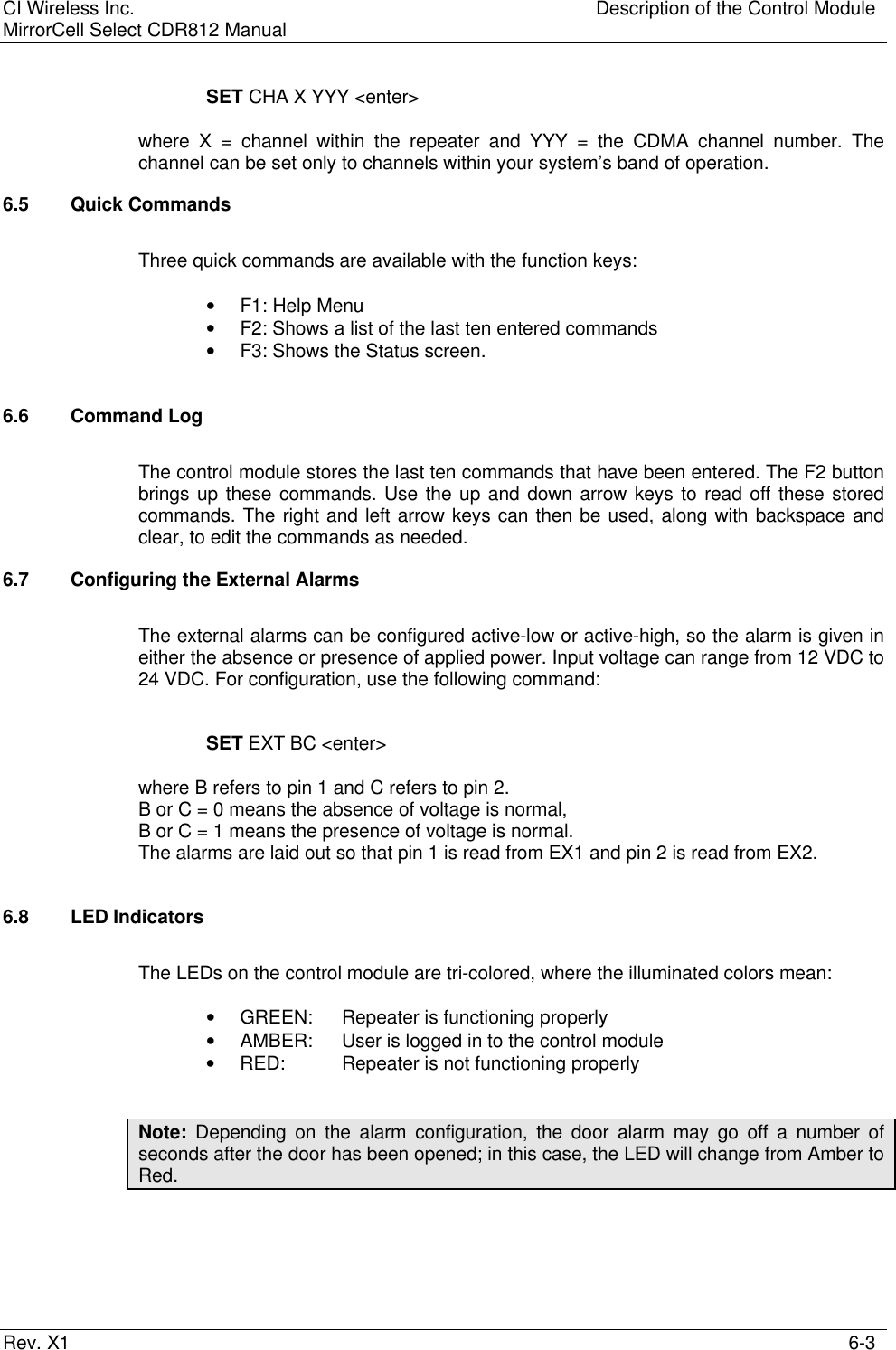 CI Wireless Inc. Description of the Control ModuleMirrorCell Select CDR812 ManualRev. X1 6-3SET CHA X YYY &lt;enter&gt;where X = channel within the repeater and YYY = the CDMA channel number. Thechannel can be set only to channels within your system’s band of operation.6.5 Quick CommandsThree quick commands are available with the function keys:• F1: Help Menu• F2: Shows a list of the last ten entered commands• F3: Shows the Status screen.6.6 Command LogThe control module stores the last ten commands that have been entered. The F2 buttonbrings up these commands. Use the up and down arrow keys to read off these storedcommands. The right and left arrow keys can then be used, along with backspace andclear, to edit the commands as needed.6.7 Configuring the External AlarmsThe external alarms can be configured active-low or active-high, so the alarm is given ineither the absence or presence of applied power. Input voltage can range from 12 VDC to24 VDC. For configuration, use the following command:SET EXT BC &lt;enter&gt;where B refers to pin 1 and C refers to pin 2.B or C = 0 means the absence of voltage is normal,B or C = 1 means the presence of voltage is normal.The alarms are laid out so that pin 1 is read from EX1 and pin 2 is read from EX2.6.8 LED IndicatorsThe LEDs on the control module are tri-colored, where the illuminated colors mean:• GREEN: Repeater is functioning properly• AMBER: User is logged in to the control module• RED: Repeater is not functioning properlyNote: Depending on the alarm configuration, the door alarm may go off a number ofseconds after the door has been opened; in this case, the LED will change from Amber toRed.