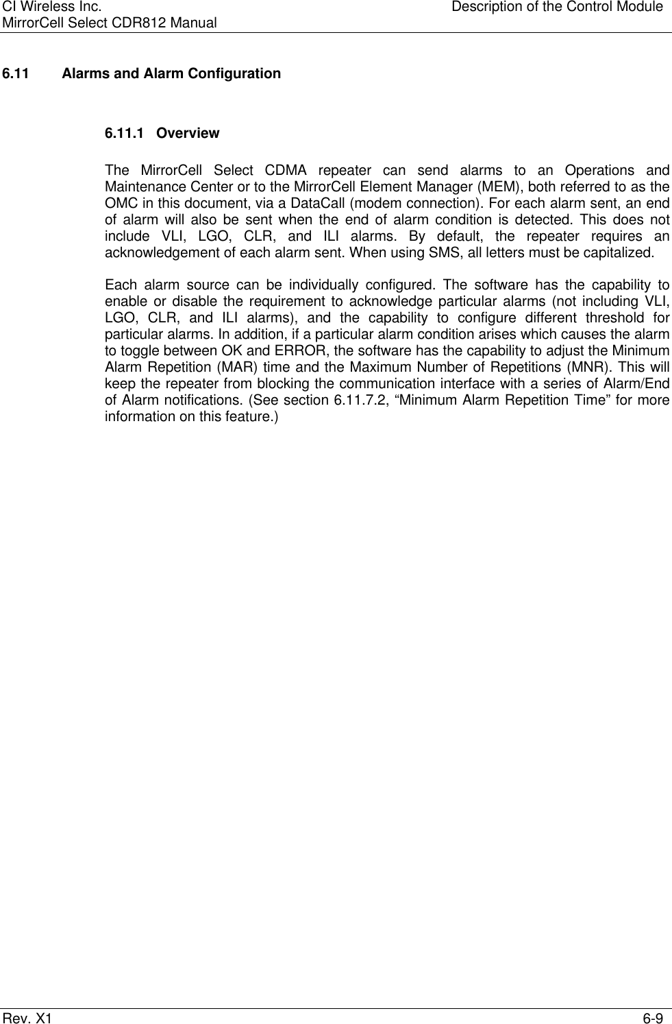 CI Wireless Inc. Description of the Control ModuleMirrorCell Select CDR812 ManualRev. X1 6-96.11   Alarms and Alarm Configuration6.11.1 OverviewThe MirrorCell Select CDMA repeater can send alarms to an Operations andMaintenance Center or to the MirrorCell Element Manager (MEM), both referred to as theOMC in this document, via a DataCall (modem connection). For each alarm sent, an endof alarm will also be sent when the end of alarm condition is detected. This does notinclude VLI, LGO, CLR, and ILI alarms. By default, the repeater requires anacknowledgement of each alarm sent. When using SMS, all letters must be capitalized.Each alarm source can be individually configured. The software has the capability toenable or disable the requirement to acknowledge particular alarms (not including VLI,LGO, CLR, and ILI alarms), and the capability to configure different threshold forparticular alarms. In addition, if a particular alarm condition arises which causes the alarmto toggle between OK and ERROR, the software has the capability to adjust the MinimumAlarm Repetition (MAR) time and the Maximum Number of Repetitions (MNR). This willkeep the repeater from blocking the communication interface with a series of Alarm/Endof Alarm notifications. (See section 6.11.7.2, “Minimum Alarm Repetition Time” for moreinformation on this feature.)