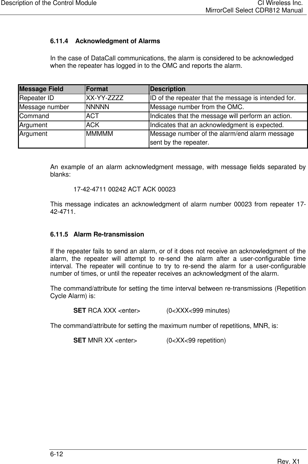 Description of the Control Module CI Wireless Inc.MirrorCell Select CDR812 Manual6-12 Rev. X16.11.4  Acknowledgment of AlarmsIn the case of DataCall communications, the alarm is considered to be acknowledgedwhen the repeater has logged in to the OMC and reports the alarm.Message Field Format DescriptionRepeater ID XX-YY-ZZZZ ID of the repeater that the message is intended for.Message number NNNNN Message number from the OMC.Command ACT Indicates that the message will perform an action.Argument ACK Indicates that an acknowledgment is expected.Argument MMMMM Message number of the alarm/end alarm messagesent by the repeater.An example of an alarm acknowledgment message, with message fields separated byblanks:17-42-4711 00242 ACT ACK 00023This message indicates an acknowledgment of alarm number 00023 from repeater 17-42-4711.6.11.5 Alarm Re-transmissionIf the repeater fails to send an alarm, or of it does not receive an acknowledgment of thealarm, the repeater will attempt to re-send the alarm after a user-configurable timeinterval. The repeater will continue to try to re-send the alarm for a user-configurablenumber of times, or until the repeater receives an acknowledgment of the alarm.The command/attribute for setting the time interval between re-transmissions (RepetitionCycle Alarm) is:SET RCA XXX &lt;enter&gt; (0&lt;XXX&lt;999 minutes)The command/attribute for setting the maximum number of repetitions, MNR, is:SET MNR XX &lt;enter&gt; (0&lt;XX&lt;99 repetition)