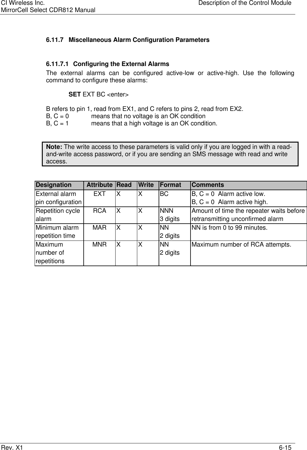 CI Wireless Inc. Description of the Control ModuleMirrorCell Select CDR812 ManualRev. X1 6-156.11.7 Miscellaneous Alarm Configuration Parameters6.11.7.1 Configuring the External AlarmsThe external alarms can be configured active-low or active-high. Use the followingcommand to configure these alarms:SET EXT BC &lt;enter&gt;B refers to pin 1, read from EX1, and C refers to pins 2, read from EX2.B, C = 0 means that no voltage is an OK conditionB, C = 1 means that a high voltage is an OK condition.Note: The write access to these parameters is valid only if you are logged in with a read-and-write access password, or if you are sending an SMS message with read and writeaccess.Designation Attribute Read Write Format CommentsExternal alarm EXT X X BC B, C = 0  Alarm active low.pin configuration B, C = 0  Alarm active high.Repetition cycle RCA X X NNN Amount of time the repeater waits beforealarm 3 digits retransmitting unconfirmed alarmMinimum alarm MAR X X NN NN is from 0 to 99 minutes.repetition time 2 digitsMaximum MNR X X NN Maximum number of RCA attempts.number of 2 digitsrepetitions