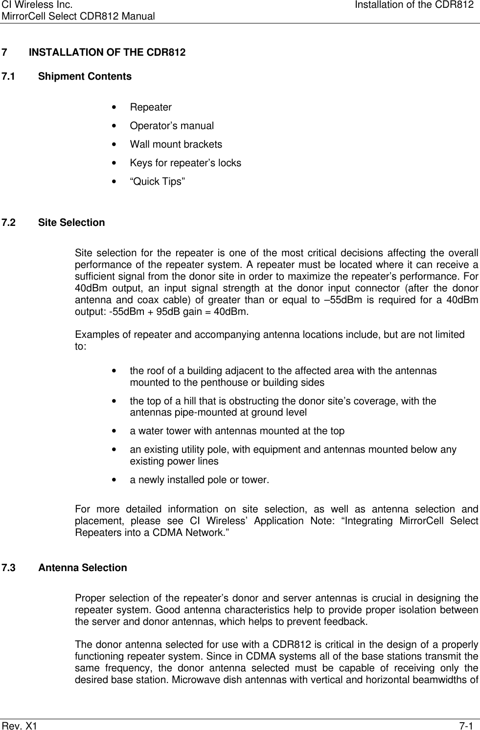 CI Wireless Inc. Installation of the CDR812MirrorCell Select CDR812 ManualRev. X1 7-17 INSTALLATION OF THE CDR8127.1 Shipment Contents• Repeater• Operator’s manual• Wall mount brackets• Keys for repeater’s locks• “Quick Tips”7.2 Site SelectionSite selection for the repeater is one of the most critical decisions affecting the overallperformance of the repeater system. A repeater must be located where it can receive asufficient signal from the donor site in order to maximize the repeater’s performance. For40dBm output, an input signal strength at the donor input connector (after the donorantenna and coax cable) of greater than or equal to –55dBm is required for a 40dBmoutput: -55dBm + 95dB gain = 40dBm.Examples of repeater and accompanying antenna locations include, but are not limitedto:• the roof of a building adjacent to the affected area with the antennasmounted to the penthouse or building sides• the top of a hill that is obstructing the donor site’s coverage, with theantennas pipe-mounted at ground level• a water tower with antennas mounted at the top• an existing utility pole, with equipment and antennas mounted below anyexisting power lines• a newly installed pole or tower.For more detailed information on site selection, as well as antenna selection andplacement, please see CI Wireless’ Application Note: “Integrating MirrorCell SelectRepeaters into a CDMA Network.”7.3 Antenna SelectionProper selection of the repeater’s donor and server antennas is crucial in designing therepeater system. Good antenna characteristics help to provide proper isolation betweenthe server and donor antennas, which helps to prevent feedback.The donor antenna selected for use with a CDR812 is critical in the design of a properlyfunctioning repeater system. Since in CDMA systems all of the base stations transmit thesame frequency, the donor antenna selected must be capable of receiving only thedesired base station. Microwave dish antennas with vertical and horizontal beamwidths of