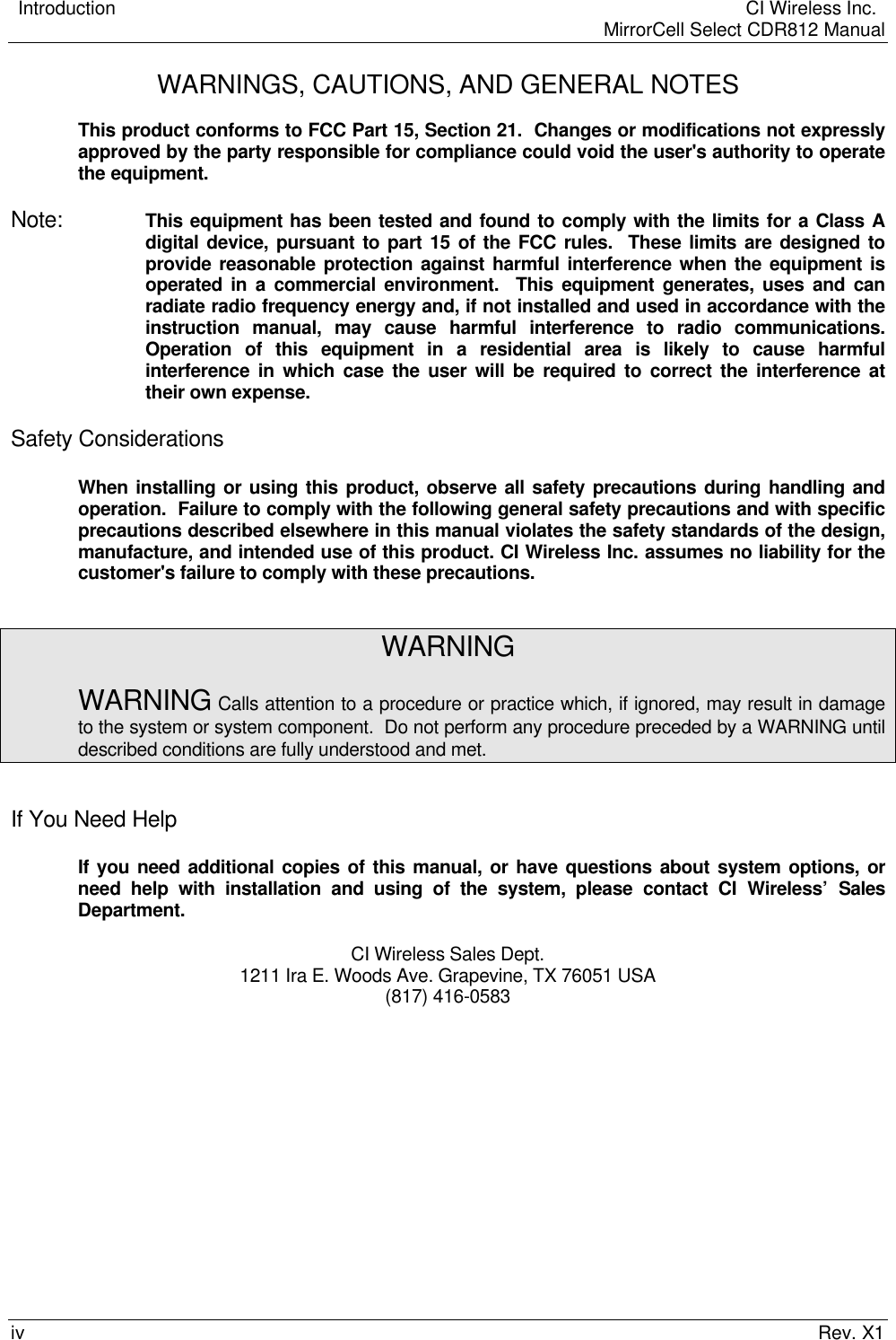    Introduction  CI Wireless Inc.    MirrorCell Select CDR812 Manualiv Rev. X1WARNINGS, CAUTIONS, AND GENERAL NOTESThis product conforms to FCC Part 15, Section 21.  Changes or modifications not expresslyapproved by the party responsible for compliance could void the user&apos;s authority to operatethe equipment.Note:  This equipment has been tested and found to comply with the limits for a Class Adigital device, pursuant to part 15 of the FCC rules.  These limits are designed toprovide reasonable protection against harmful interference when the equipment isoperated in a commercial environment.  This equipment generates, uses and canradiate radio frequency energy and, if not installed and used in accordance with theinstruction manual, may cause harmful interference to radio communications.Operation of this equipment in a residential area is likely to cause harmfulinterference in which case the user will be required to correct the interference attheir own expense.Safety ConsiderationsWhen installing or using this product, observe all safety precautions during handling andoperation.  Failure to comply with the following general safety precautions and with specificprecautions described elsewhere in this manual violates the safety standards of the design,manufacture, and intended use of this product. CI Wireless Inc. assumes no liability for thecustomer&apos;s failure to comply with these precautions.WARNINGWARNING Calls attention to a procedure or practice which, if ignored, may result in damageto the system or system component.  Do not perform any procedure preceded by a WARNING untildescribed conditions are fully understood and met.If You Need HelpIf you need additional copies of this manual, or have questions about system options, orneed help with installation and using of the system, please contact CI Wireless’ SalesDepartment.CI Wireless Sales Dept.1211 Ira E. Woods Ave. Grapevine, TX 76051 USA(817) 416-0583