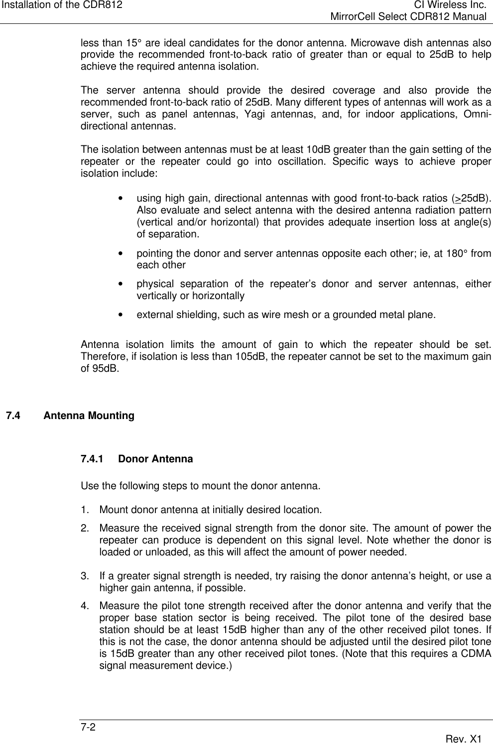 Installation of the CDR812 CI Wireless Inc.MirrorCell Select CDR812 Manual7-2 Rev. X1less than 15° are ideal candidates for the donor antenna. Microwave dish antennas alsoprovide the recommended front-to-back ratio of greater than or equal to 25dB to helpachieve the required antenna isolation.The server antenna should provide the desired coverage and also provide therecommended front-to-back ratio of 25dB. Many different types of antennas will work as aserver, such as panel antennas, Yagi antennas, and, for indoor applications, Omni-directional antennas.The isolation between antennas must be at least 10dB greater than the gain setting of therepeater or the repeater could go into oscillation. Specific ways to achieve properisolation include:• using high gain, directional antennas with good front-to-back ratios (&gt;25dB).Also evaluate and select antenna with the desired antenna radiation pattern(vertical and/or horizontal) that provides adequate insertion loss at angle(s)of separation.• pointing the donor and server antennas opposite each other; ie, at 180° fromeach other• physical separation of the repeater’s donor and server antennas, eithervertically or horizontally• external shielding, such as wire mesh or a grounded metal plane.Antenna isolation limits the amount of gain to which the repeater should be set.Therefore, if isolation is less than 105dB, the repeater cannot be set to the maximum gainof 95dB.7.4 Antenna Mounting7.4.1 Donor AntennaUse the following steps to mount the donor antenna.1. Mount donor antenna at initially desired location.2. Measure the received signal strength from the donor site. The amount of power therepeater can produce is dependent on this signal level. Note whether the donor isloaded or unloaded, as this will affect the amount of power needed.3. If a greater signal strength is needed, try raising the donor antenna’s height, or use ahigher gain antenna, if possible.4. Measure the pilot tone strength received after the donor antenna and verify that theproper base station sector is being received. The pilot tone of the desired basestation should be at least 15dB higher than any of the other received pilot tones. Ifthis is not the case, the donor antenna should be adjusted until the desired pilot toneis 15dB greater than any other received pilot tones. (Note that this requires a CDMAsignal measurement device.)