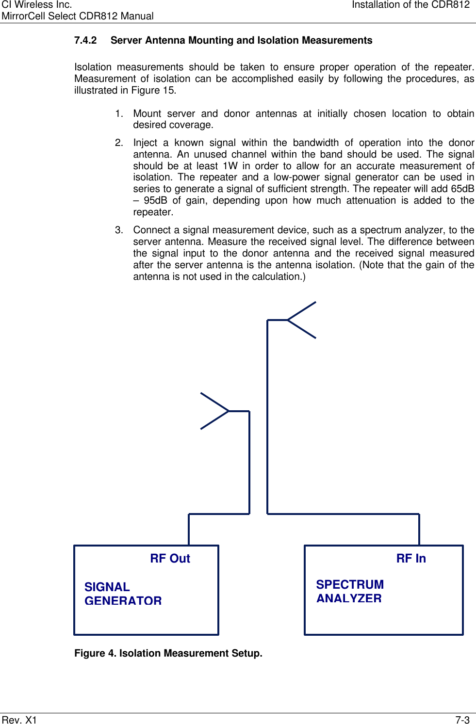 CI Wireless Inc. Installation of the CDR812MirrorCell Select CDR812 ManualRev. X1 7-37.4.2 Server Antenna Mounting and Isolation MeasurementsIsolation measurements should be taken to ensure proper operation of the repeater.Measurement of isolation can be accomplished easily by following the procedures, asillustrated in Figure 15.1. Mount server and donor antennas at initially chosen location to obtaindesired coverage.2. Inject a known signal within the bandwidth of operation into the donorantenna. An unused channel within the band should be used. The signalshould be at least 1W in order to allow for an accurate measurement ofisolation. The repeater and a low-power signal generator can be used inseries to generate a signal of sufficient strength. The repeater will add 65dB– 95dB of gain, depending upon how much attenuation is added to therepeater.3. Connect a signal measurement device, such as a spectrum analyzer, to theserver antenna. Measure the received signal level. The difference betweenthe signal input to the donor antenna and the received signal measuredafter the server antenna is the antenna isolation. (Note that the gain of theantenna is not used in the calculation.)Figure 4. Isolation Measurement Setup.SPECTRUMANALYZERRF InSIGNALGENERATORRF Out