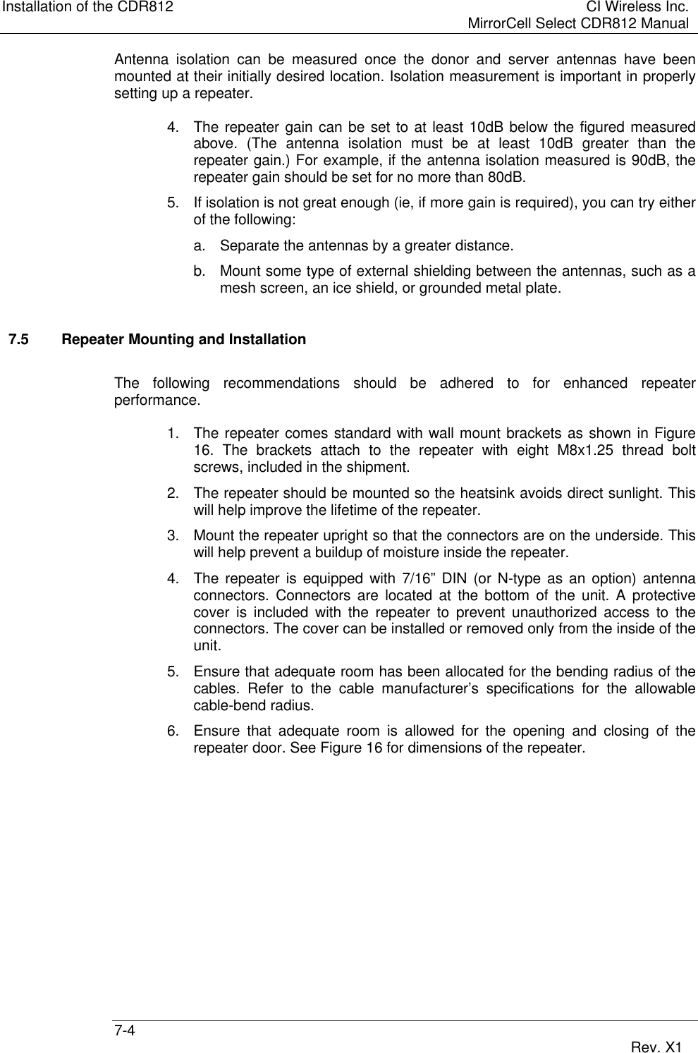 Installation of the CDR812 CI Wireless Inc.MirrorCell Select CDR812 Manual7-4 Rev. X1Antenna isolation can be measured once the donor and server antennas have beenmounted at their initially desired location. Isolation measurement is important in properlysetting up a repeater.4. The repeater gain can be set to at least 10dB below the figured measuredabove. (The antenna isolation must be at least 10dB greater than therepeater gain.) For example, if the antenna isolation measured is 90dB, therepeater gain should be set for no more than 80dB.5. If isolation is not great enough (ie, if more gain is required), you can try eitherof the following:a. Separate the antennas by a greater distance.b. Mount some type of external shielding between the antennas, such as amesh screen, an ice shield, or grounded metal plate.7.5 Repeater Mounting and InstallationThe following recommendations should be adhered to for enhanced repeaterperformance.1. The repeater comes standard with wall mount brackets as shown in Figure16. The brackets attach to the repeater with eight M8x1.25 thread boltscrews, included in the shipment.2. The repeater should be mounted so the heatsink avoids direct sunlight. Thiswill help improve the lifetime of the repeater.3. Mount the repeater upright so that the connectors are on the underside. Thiswill help prevent a buildup of moisture inside the repeater.4. The repeater is equipped with 7/16” DIN (or N-type as an option) antennaconnectors. Connectors are located at the bottom of the unit. A protectivecover is included with the repeater to prevent unauthorized access to theconnectors. The cover can be installed or removed only from the inside of theunit.5. Ensure that adequate room has been allocated for the bending radius of thecables. Refer to the cable manufacturer’s specifications for the allowablecable-bend radius.6. Ensure that adequate room is allowed for the opening and closing of therepeater door. See Figure 16 for dimensions of the repeater.