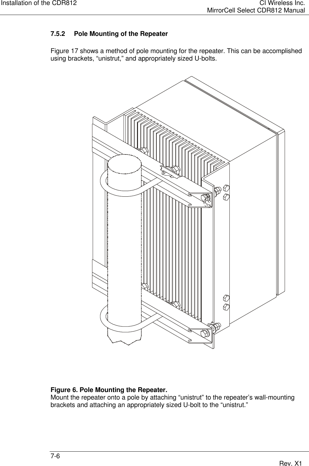 Installation of the CDR812 CI Wireless Inc.MirrorCell Select CDR812 Manual7-6 Rev. X17.5.2 Pole Mounting of the RepeaterFigure 17 shows a method of pole mounting for the repeater. This can be accomplishedusing brackets, “unistrut,” and appropriately sized U-bolts.Figure 6. Pole Mounting the Repeater.Mount the repeater onto a pole by attaching “unistrut” to the repeater’s wall-mountingbrackets and attaching an appropriately sized U-bolt to the “unistrut.”