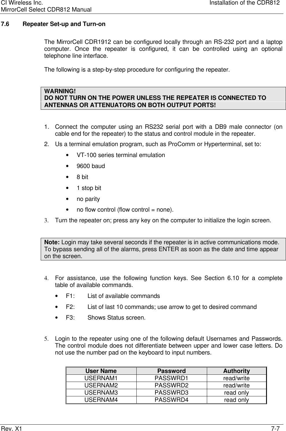CI Wireless Inc. Installation of the CDR812MirrorCell Select CDR812 ManualRev. X1 7-77.6 Repeater Set-up and Turn-onThe MirrorCell CDR1912 can be configured locally through an RS-232 port and a laptopcomputer. Once the repeater is configured, it can be controlled using an optionaltelephone line interface.The following is a step-by-step procedure for configuring the repeater.WARNING!DO NOT TURN ON THE POWER UNLESS THE REPEATER IS CONNECTED TOANTENNAS OR ATTENUATORS ON BOTH OUTPUT PORTS!1. Connect the computer using an RS232 serial port with a DB9 male connector (oncable end for the repeater) to the status and control module in the repeater.2. Us a terminal emulation program, such as ProComm or Hyperterminal, set to:• VT-100 series terminal emulation• 9600 baud• 8 bit• 1 stop bit• no parity• no flow control (flow control = none).3. Turn the repeater on; press any key on the computer to initialize the login screen.Note: Login may take several seconds if the repeater is in active communications mode.To bypass sending all of the alarms, press ENTER as soon as the date and time appearon the screen.4. For assistance, use the following function keys. See Section 6.10 for a completetable of available commands.• F1: List of available commands• F2: List of last 10 commands; use arrow to get to desired command• F3:  Shows Status screen.5. Login to the repeater using one of the following default Usernames and Passwords.The control module does not differentiate between upper and lower case letters. Donot use the number pad on the keyboard to input numbers.User Name Password AuthorityUSERNAM1 PASSWRD1 read/writeUSERNAM2 PASSWRD2 read/writeUSERNAM3 PASSWRD3 read onlyUSERNAM4 PASSWRD4 read only