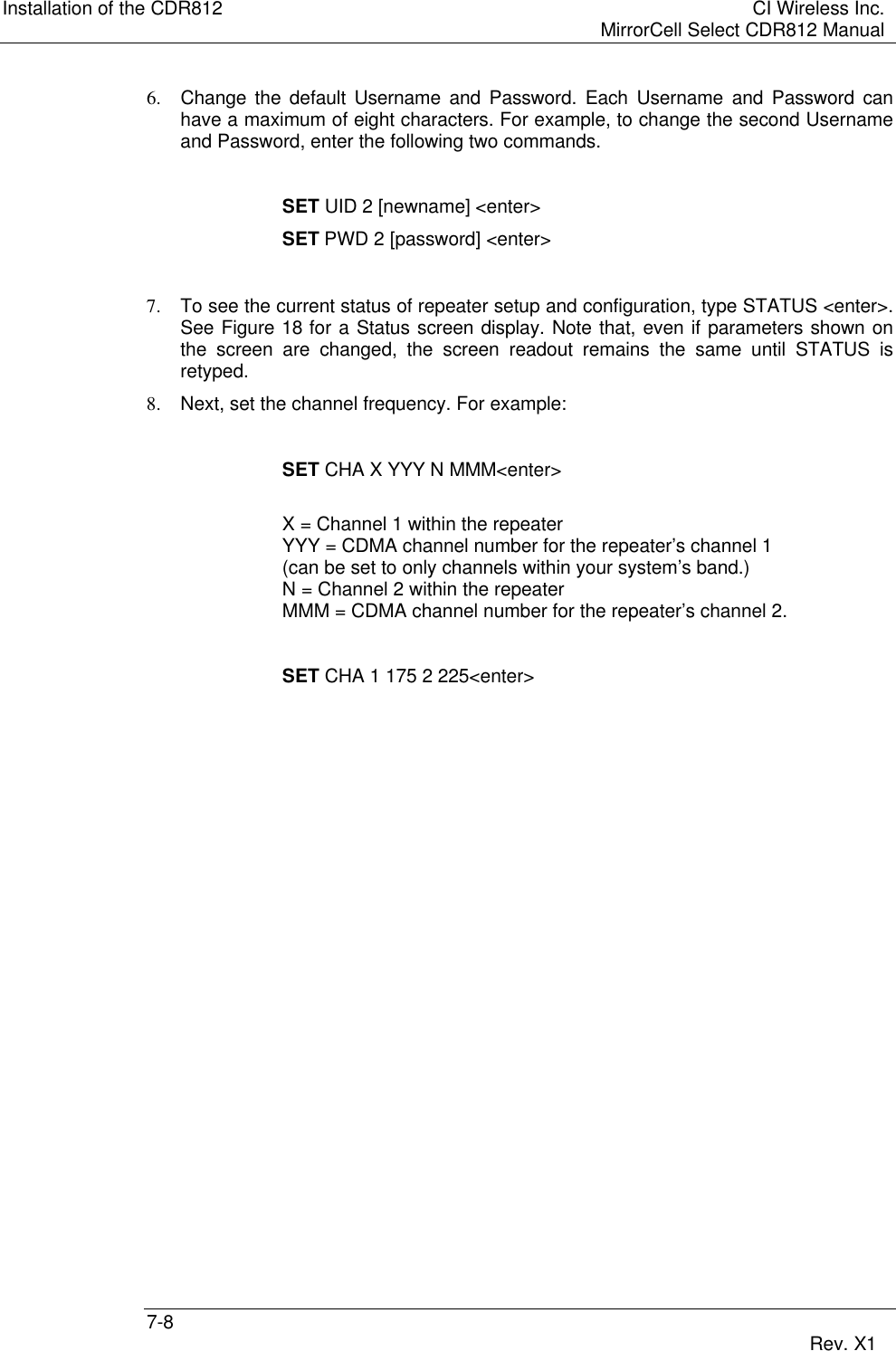 Installation of the CDR812 CI Wireless Inc.MirrorCell Select CDR812 Manual7-8 Rev. X16. Change the default Username and Password. Each Username and Password canhave a maximum of eight characters. For example, to change the second Usernameand Password, enter the following two commands.SET UID 2 [newname] &lt;enter&gt;SET PWD 2 [password] &lt;enter&gt;7. To see the current status of repeater setup and configuration, type STATUS &lt;enter&gt;.See Figure 18 for a Status screen display. Note that, even if parameters shown onthe screen are changed, the screen readout remains the same until STATUS isretyped.8. Next, set the channel frequency. For example:SET CHA X YYY N MMM&lt;enter&gt;X = Channel 1 within the repeaterYYY = CDMA channel number for the repeater’s channel 1(can be set to only channels within your system’s band.)N = Channel 2 within the repeaterMMM = CDMA channel number for the repeater’s channel 2.SET CHA 1 175 2 225&lt;enter&gt;