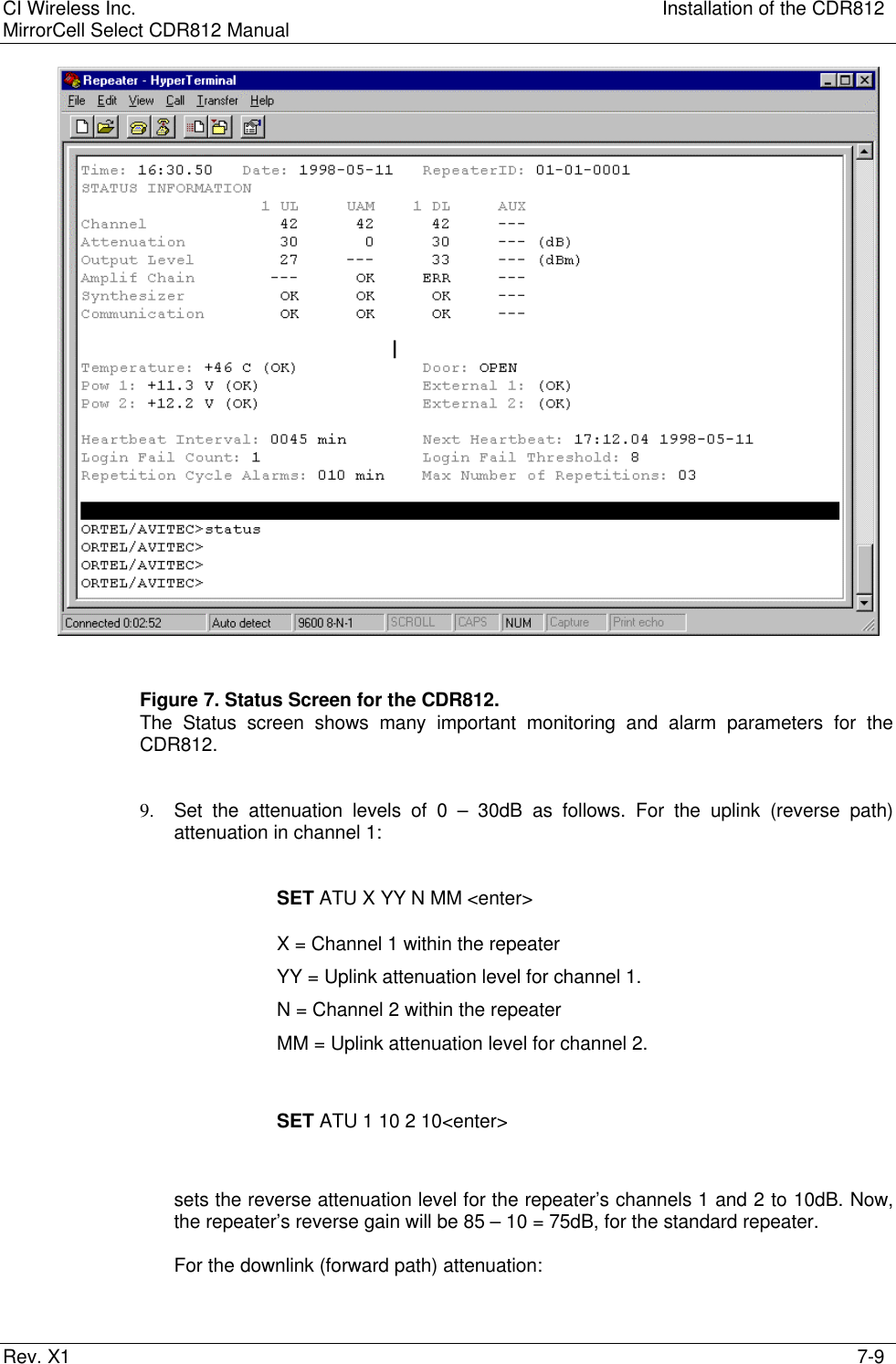 CI Wireless Inc. Installation of the CDR812MirrorCell Select CDR812 ManualRev. X1 7-9Figure 7. Status Screen for the CDR812.The Status screen shows many important monitoring and alarm parameters for theCDR812.9. Set the attenuation levels of 0 – 30dB as follows. For the uplink (reverse path)attenuation in channel 1:SET ATU X YY N MM &lt;enter&gt;X = Channel 1 within the repeaterYY = Uplink attenuation level for channel 1.N = Channel 2 within the repeaterMM = Uplink attenuation level for channel 2.SET ATU 1 10 2 10&lt;enter&gt;sets the reverse attenuation level for the repeater’s channels 1 and 2 to 10dB. Now,the repeater’s reverse gain will be 85 – 10 = 75dB, for the standard repeater.For the downlink (forward path) attenuation: