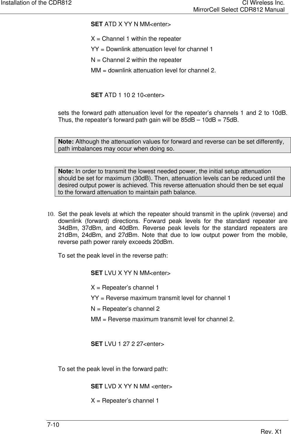 Installation of the CDR812 CI Wireless Inc.MirrorCell Select CDR812 Manual7-10 Rev. X1SET ATD X YY N MM&lt;enter&gt;X = Channel 1 within the repeaterYY = Downlink attenuation level for channel 1N = Channel 2 within the repeaterMM = downlink attenuation level for channel 2.SET ATD 1 10 2 10&lt;enter&gt;sets the forward path attenuation level for the repeater’s channels 1 and 2 to 10dB.Thus, the repeater’s forward path gain will be 85dB – 10dB = 75dB.Note: Although the attenuation values for forward and reverse can be set differently,path imbalances may occur when doing so.Note: In order to transmit the lowest needed power, the initial setup attenuationshould be set for maximum (30dB). Then, attenuation levels can be reduced until thedesired output power is achieved. This reverse attenuation should then be set equalto the forward attenuation to maintain path balance.10. Set the peak levels at which the repeater should transmit in the uplink (reverse) anddownlink (forward) directions. Forward peak levels for the standard repeater are34dBm, 37dBm, and 40dBm. Reverse peak levels for the standard repeaters are21dBm, 24dBm, and 27dBm. Note that due to low output power from the mobile,reverse path power rarely exceeds 20dBm.To set the peak level in the reverse path:SET LVU X YY N MM&lt;enter&gt;X = Repeater’s channel 1YY = Reverse maximum transmit level for channel 1N = Repeater’s channel 2MM = Reverse maximum transmit level for channel 2.SET LVU 1 27 2 27&lt;enter&gt;To set the peak level in the forward path:SET LVD X YY N MM &lt;enter&gt;X = Repeater’s channel 1