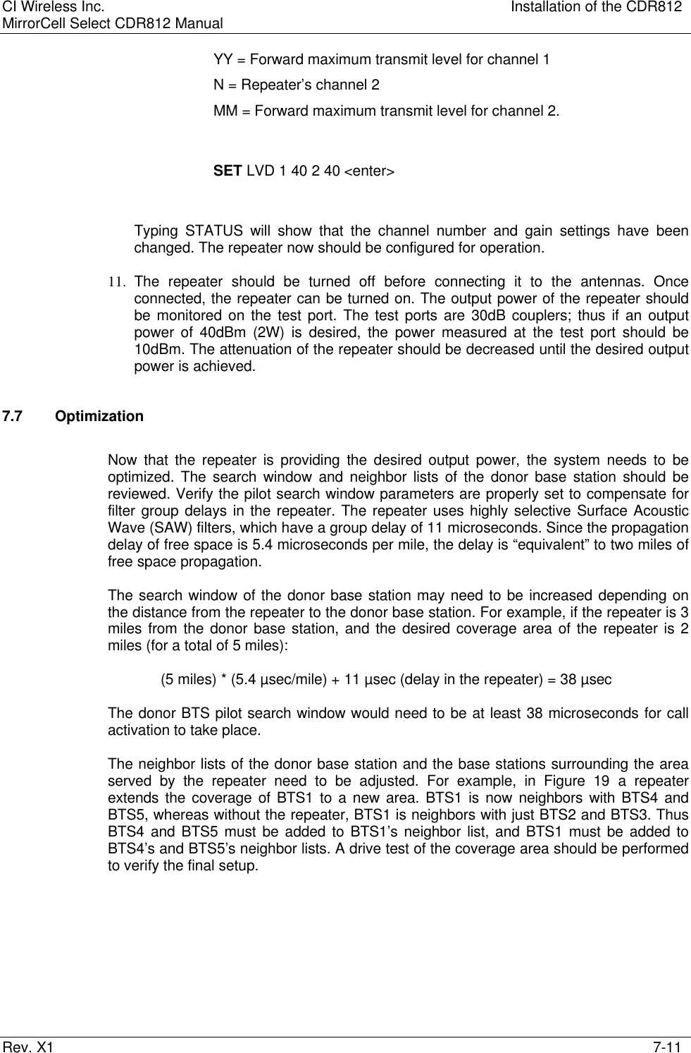 CI Wireless Inc. Installation of the CDR812MirrorCell Select CDR812 ManualRev. X1 7-11YY = Forward maximum transmit level for channel 1N = Repeater’s channel 2MM = Forward maximum transmit level for channel 2.SET LVD 1 40 2 40 &lt;enter&gt;Typing STATUS will show that the channel number and gain settings have beenchanged. The repeater now should be configured for operation.11. The repeater should be turned off before connecting it to the antennas. Onceconnected, the repeater can be turned on. The output power of the repeater shouldbe monitored on the test port. The test ports are 30dB couplers; thus if an outputpower of 40dBm (2W) is desired, the power measured at the test port should be10dBm. The attenuation of the repeater should be decreased until the desired outputpower is achieved.7.7 OptimizationNow that the repeater is providing the desired output power, the system needs to beoptimized. The search window and neighbor lists of the donor base station should bereviewed. Verify the pilot search window parameters are properly set to compensate forfilter group delays in the repeater. The repeater uses highly selective Surface AcousticWave (SAW) filters, which have a group delay of 11 microseconds. Since the propagationdelay of free space is 5.4 microseconds per mile, the delay is “equivalent” to two miles offree space propagation.The search window of the donor base station may need to be increased depending onthe distance from the repeater to the donor base station. For example, if the repeater is 3miles from the donor base station, and the desired coverage area of the repeater is 2miles (for a total of 5 miles):(5 miles) * (5.4 µsec/mile) + 11 µsec (delay in the repeater) = 38 µsecThe donor BTS pilot search window would need to be at least 38 microseconds for callactivation to take place.The neighbor lists of the donor base station and the base stations surrounding the areaserved by the repeater need to be adjusted. For example, in Figure 19 a repeaterextends the coverage of BTS1 to a new area. BTS1 is now neighbors with BTS4 andBTS5, whereas without the repeater, BTS1 is neighbors with just BTS2 and BTS3. ThusBTS4 and BTS5 must be added to BTS1’s neighbor list, and BTS1 must be added toBTS4’s and BTS5’s neighbor lists. A drive test of the coverage area should be performedto verify the final setup.