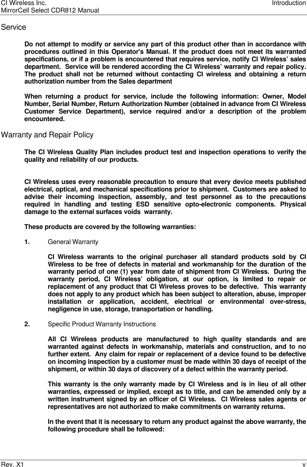 CI Wireless Inc. IntroductionMirrorCell Select CDR812 ManualRev. X1 vServiceDo not attempt to modify or service any part of this product other than in accordance withprocedures outlined in this Operator&apos;s Manual. If the product does not meet its warrantedspecifications, or if a problem is encountered that requires service, notify CI Wireless’ salesdepartment.  Service will be rendered according the CI Wireless’ warranty and repair policy.The product shall not be returned without contacting CI wireless and obtaining a returnauthorization number from the Sales departmentWhen returning a product for service, include the following information: Owner, ModelNumber, Serial Number, Return Authorization Number (obtained in advance from CI WirelessCustomer Service Department), service required and/or a description of the problemencountered.Warranty and Repair PolicyThe CI Wireless Quality Plan includes product test and inspection operations to verify thequality and reliability of our products.CI Wireless uses every reasonable precaution to ensure that every device meets publishedelectrical, optical, and mechanical specifications prior to shipment.  Customers are asked toadvise their incoming inspection, assembly, and test personnel as to the precautionsrequired in handling and testing ESD sensitive opto-electronic components. Physicaldamage to the external surfaces voids  warranty.These products are covered by the following warranties:1. General WarrantyCI Wireless warrants to the original purchaser all standard products sold by CIWireless to be free of defects in material and workmanship for the duration of thewarranty period of one (1) year from date of shipment from CI Wireless.  During thewarranty period, CI Wireless’ obligation, at our option, is limited to repair orreplacement of any product that CI Wireless proves to be defective.  This warrantydoes not apply to any product which has been subject to alteration, abuse, improperinstallation or application, accident, electrical or environmental over-stress,negligence in use, storage, transportation or handling.2. Specific Product Warranty InstructionsAll CI Wireless products are manufactured to high quality standards and arewarranted against defects in workmanship, materials and construction, and to nofurther extent.  Any claim for repair or replacement of a device found to be defectiveon incoming inspection by a customer must be made within 30 days of receipt of theshipment, or within 30 days of discovery of a defect within the warranty period.This warranty is the only warranty made by CI Wireless and is in lieu of all otherwarranties, expressed or implied, except as to title, and can be amended only by awritten instrument signed by an officer of CI Wireless.  CI Wireless sales agents orrepresentatives are not authorized to make commitments on warranty returns.In the event that it is necessary to return any product against the above warranty, thefollowing procedure shall be followed: