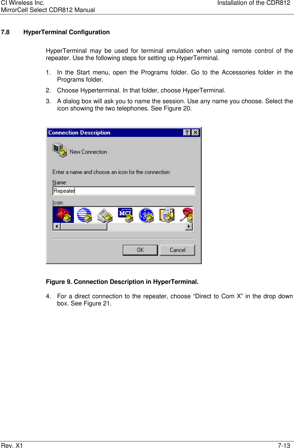 CI Wireless Inc. Installation of the CDR812MirrorCell Select CDR812 ManualRev. X1 7-137.8 HyperTerminal ConfigurationHyperTerminal may be used for terminal emulation when using remote control of therepeater. Use the following steps for setting up HyperTerminal.1. In the Start menu, open the Programs folder. Go to the Accessories folder in thePrograms folder.2. Choose Hyperterminal. In that folder, choose HyperTerminal.3. A dialog box will ask you to name the session. Use any name you choose. Select theicon showing the two telephones. See Figure 20.Figure 9. Connection Description in HyperTerminal.4. For a direct connection to the repeater, choose “Direct to Com X” in the drop downbox. See Figure 21.