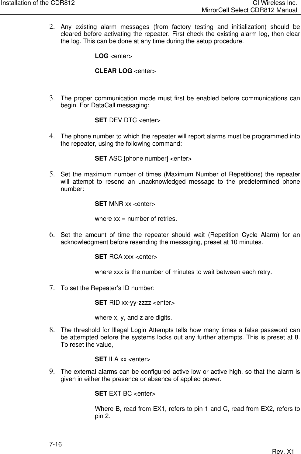 Installation of the CDR812 CI Wireless Inc.MirrorCell Select CDR812 Manual7-16 Rev. X12. Any existing alarm messages (from factory testing and initialization) should becleared before activating the repeater. First check the existing alarm log, then clearthe log. This can be done at any time during the setup procedure.LOG &lt;enter&gt;CLEAR LOG &lt;enter&gt;3. The proper communication mode must first be enabled before communications canbegin. For DataCall messaging:SET DEV DTC &lt;enter&gt;4. The phone number to which the repeater will report alarms must be programmed intothe repeater, using the following command:SET ASC [phone number] &lt;enter&gt;5. Set the maximum number of times (Maximum Number of Repetitions) the repeaterwill attempt to resend an unacknowledged message to the predetermined phonenumber:SET MNR xx &lt;enter&gt;where xx = number of retries.6. Set the amount of time the repeater should wait (Repetition Cycle Alarm) for anacknowledgment before resending the messaging, preset at 10 minutes.SET RCA xxx &lt;enter&gt;where xxx is the number of minutes to wait between each retry.7. To set the Repeater’s ID number:SET RID xx-yy-zzzz &lt;enter&gt;where x, y, and z are digits.8. The threshold for Illegal Login Attempts tells how many times a false password canbe attempted before the systems locks out any further attempts. This is preset at 8.To reset the value,SET ILA xx &lt;enter&gt;9. The external alarms can be configured active low or active high, so that the alarm isgiven in either the presence or absence of applied power.SET EXT BC &lt;enter&gt;Where B, read from EX1, refers to pin 1 and C, read from EX2, refers topin 2.