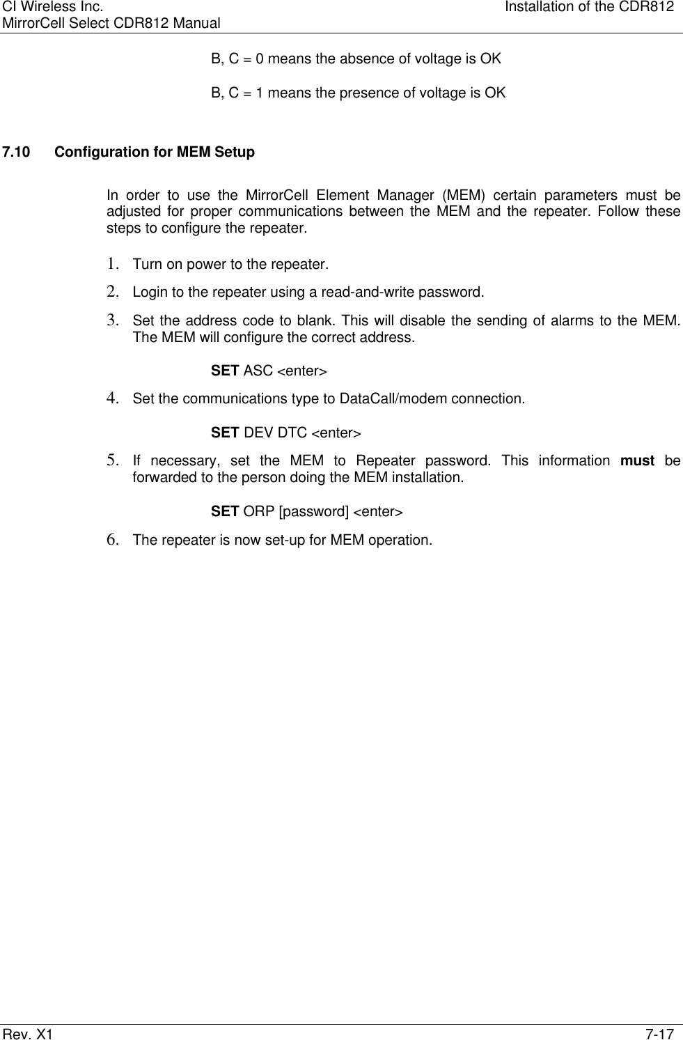 CI Wireless Inc. Installation of the CDR812MirrorCell Select CDR812 ManualRev. X1 7-17B, C = 0 means the absence of voltage is OKB, C = 1 means the presence of voltage is OK7.10 Configuration for MEM SetupIn order to use the MirrorCell Element Manager (MEM) certain parameters must beadjusted for proper communications between the MEM and the repeater. Follow thesesteps to configure the repeater.1. Turn on power to the repeater.2. Login to the repeater using a read-and-write password.3. Set the address code to blank. This will disable the sending of alarms to the MEM.The MEM will configure the correct address.SET ASC &lt;enter&gt;4. Set the communications type to DataCall/modem connection.SET DEV DTC &lt;enter&gt;5. If necessary, set the MEM to Repeater password. This information must beforwarded to the person doing the MEM installation.SET ORP [password] &lt;enter&gt;6. The repeater is now set-up for MEM operation.