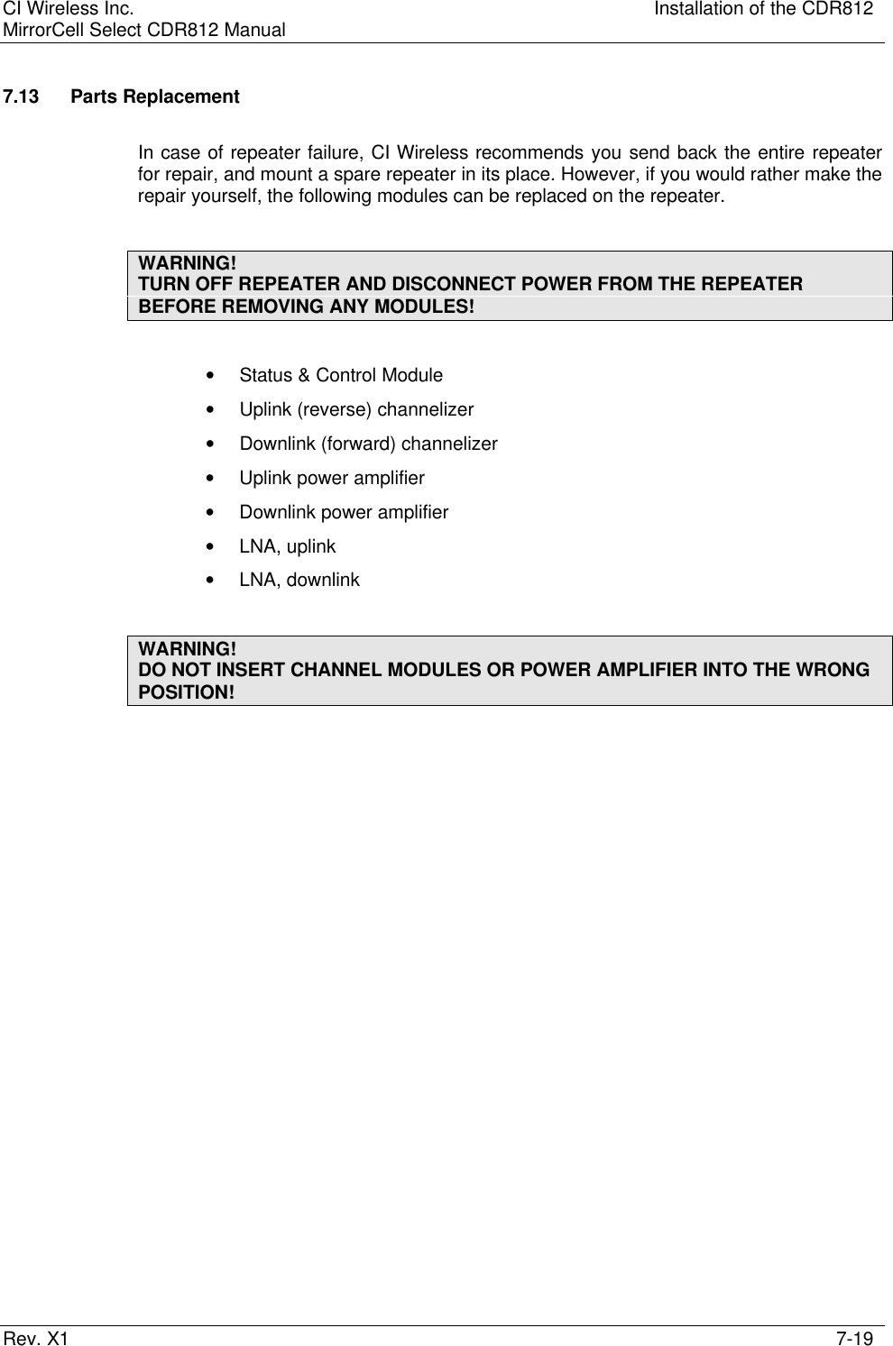 CI Wireless Inc. Installation of the CDR812MirrorCell Select CDR812 ManualRev. X1 7-197.13 Parts ReplacementIn case of repeater failure, CI Wireless recommends you send back the entire repeaterfor repair, and mount a spare repeater in its place. However, if you would rather make therepair yourself, the following modules can be replaced on the repeater.WARNING!TURN OFF REPEATER AND DISCONNECT POWER FROM THE REPEATERBEFORE REMOVING ANY MODULES!• Status &amp; Control Module• Uplink (reverse) channelizer• Downlink (forward) channelizer• Uplink power amplifier• Downlink power amplifier• LNA, uplink• LNA, downlinkWARNING!DO NOT INSERT CHANNEL MODULES OR POWER AMPLIFIER INTO THE WRONGPOSITION!
