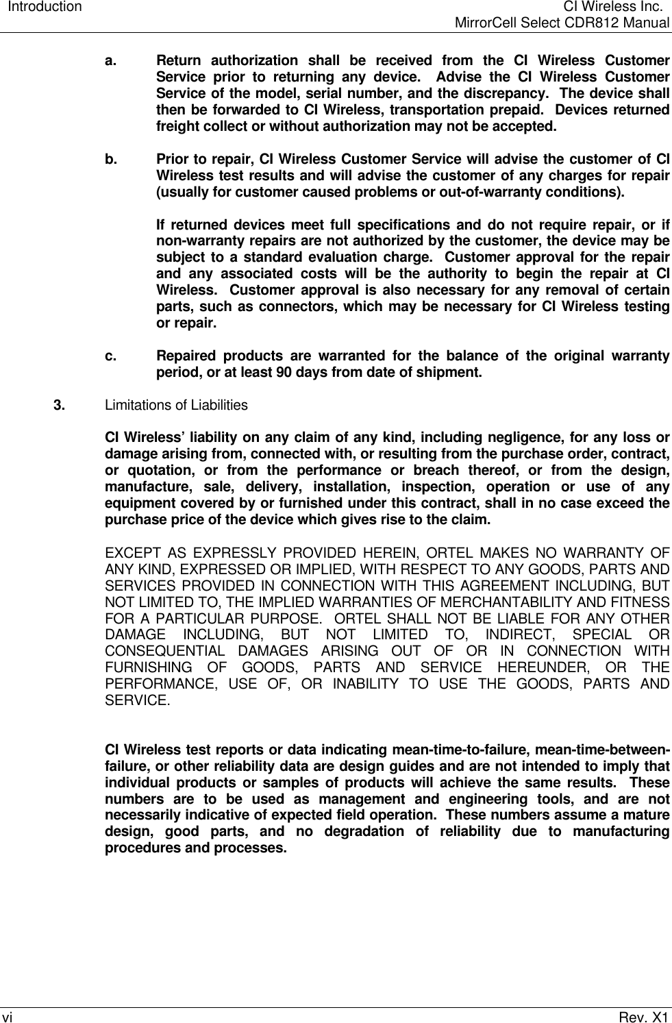    Introduction  CI Wireless Inc.    MirrorCell Select CDR812 Manualvi Rev. X1a. Return authorization shall be received from the CI Wireless CustomerService prior to returning any device.  Advise the CI Wireless CustomerService of the model, serial number, and the discrepancy.  The device shallthen be forwarded to CI Wireless, transportation prepaid.  Devices returnedfreight collect or without authorization may not be accepted.b. Prior to repair, CI Wireless Customer Service will advise the customer of CIWireless test results and will advise the customer of any charges for repair(usually for customer caused problems or out-of-warranty conditions).If returned devices meet full specifications and do not require repair, or ifnon-warranty repairs are not authorized by the customer, the device may besubject to a standard evaluation charge.  Customer approval for the repairand any associated costs will be the authority to begin the repair at CIWireless.  Customer approval is also necessary for any removal of certainparts, such as connectors, which may be necessary for CI Wireless testingor repair.c. Repaired products are warranted for the balance of the original warrantyperiod, or at least 90 days from date of shipment.3. Limitations of LiabilitiesCI Wireless’ liability on any claim of any kind, including negligence, for any loss ordamage arising from, connected with, or resulting from the purchase order, contract,or quotation, or from the performance or breach thereof, or from the design,manufacture, sale, delivery, installation, inspection, operation or use of anyequipment covered by or furnished under this contract, shall in no case exceed thepurchase price of the device which gives rise to the claim.EXCEPT AS EXPRESSLY PROVIDED HEREIN, ORTEL MAKES NO WARRANTY OFANY KIND, EXPRESSED OR IMPLIED, WITH RESPECT TO ANY GOODS, PARTS ANDSERVICES PROVIDED IN CONNECTION WITH THIS AGREEMENT INCLUDING, BUTNOT LIMITED TO, THE IMPLIED WARRANTIES OF MERCHANTABILITY AND FITNESSFOR A PARTICULAR PURPOSE.  ORTEL SHALL NOT BE LIABLE FOR ANY OTHERDAMAGE INCLUDING, BUT NOT LIMITED TO, INDIRECT, SPECIAL ORCONSEQUENTIAL DAMAGES ARISING OUT OF OR IN CONNECTION WITHFURNISHING OF GOODS, PARTS AND SERVICE HEREUNDER, OR THEPERFORMANCE, USE OF, OR INABILITY TO USE THE GOODS, PARTS ANDSERVICE.CI Wireless test reports or data indicating mean-time-to-failure, mean-time-between-failure, or other reliability data are design guides and are not intended to imply thatindividual products or samples of products will achieve the same results.  Thesenumbers are to be used as management and engineering tools, and are notnecessarily indicative of expected field operation.  These numbers assume a maturedesign, good parts, and no degradation of reliability due to manufacturingprocedures and processes.
