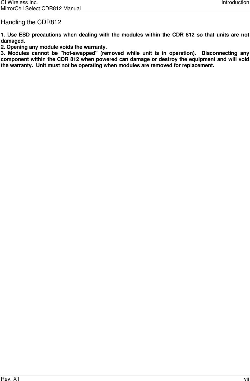 CI Wireless Inc. IntroductionMirrorCell Select CDR812 ManualRev. X1 viiHandling the CDR8121. Use ESD precautions when dealing with the modules within the CDR 812 so that units are notdamaged.2. Opening any module voids the warranty.3. Modules cannot be &quot;hot-swapped&quot; (removed while unit is in operation).  Disconnecting anycomponent within the CDR 812 when powered can damage or destroy the equipment and will voidthe warranty.  Unit must not be operating when modules are removed for replacement.