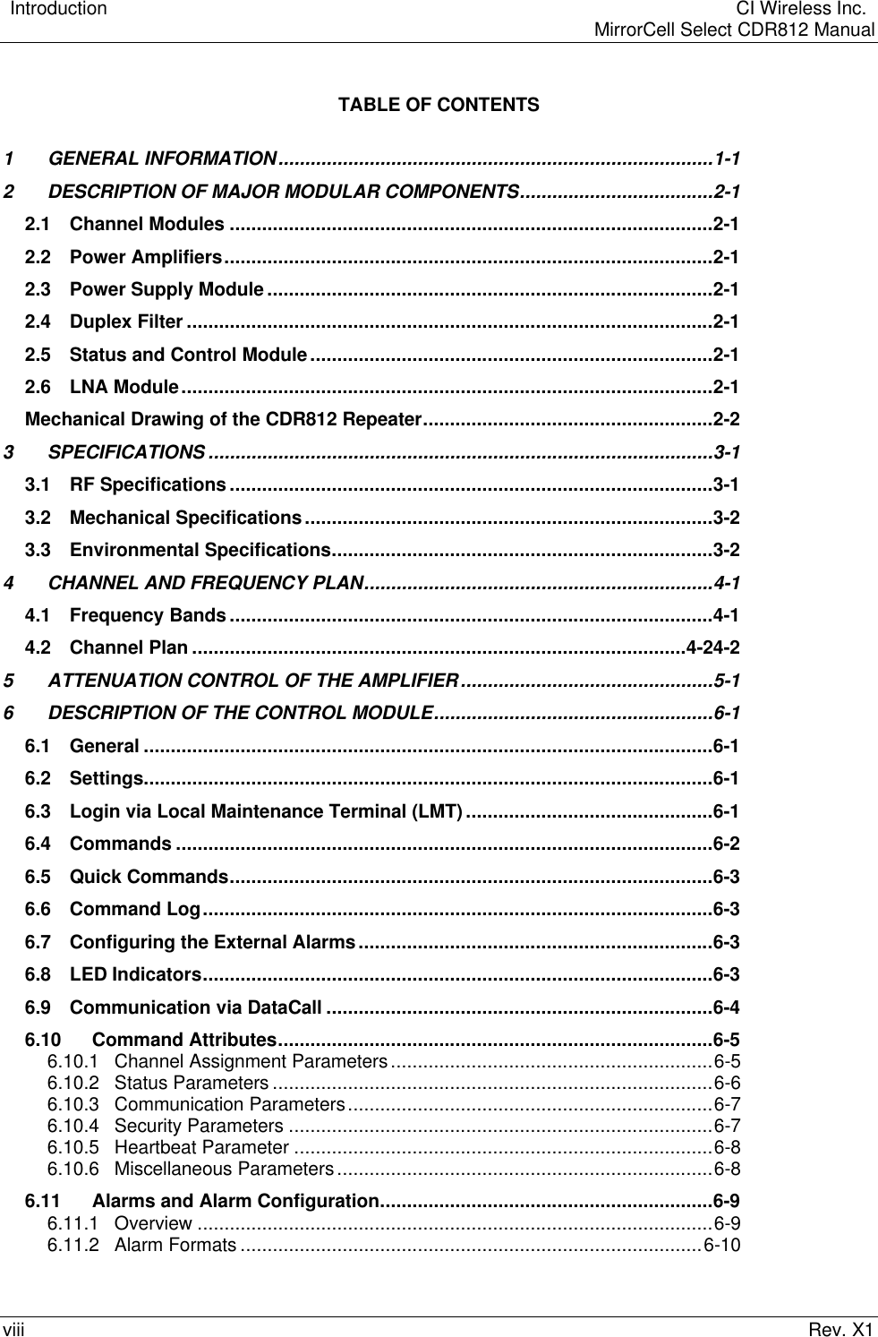    Introduction  CI Wireless Inc.    MirrorCell Select CDR812 Manualviii Rev. X1TABLE OF CONTENTS1GENERAL INFORMATION.................................................................................1-12DESCRIPTION OF MAJOR MODULAR COMPONENTS....................................2-12.1 Channel Modules ..........................................................................................2-12.2 Power Amplifiers...........................................................................................2-12.3 Power Supply Module ...................................................................................2-12.4 Duplex Filter ..................................................................................................2-12.5 Status and Control Module...........................................................................2-12.6 LNA Module...................................................................................................2-1Mechanical Drawing of the CDR812 Repeater......................................................2-23SPECIFICATIONS ..............................................................................................3-13.1 RF Specifications ..........................................................................................3-13.2 Mechanical Specifications............................................................................3-23.3 Environmental Specifications.......................................................................3-24CHANNEL AND FREQUENCY PLAN.................................................................4-14.1 Frequency Bands ..........................................................................................4-14.2 Channel Plan ............................................................................................4-24-25ATTENUATION CONTROL OF THE AMPLIFIER...............................................5-16DESCRIPTION OF THE CONTROL MODULE....................................................6-16.1 General ..........................................................................................................6-16.2 Settings..........................................................................................................6-16.3 Login via Local Maintenance Terminal (LMT) ..............................................6-16.4 Commands ....................................................................................................6-26.5 Quick Commands..........................................................................................6-36.6 Command Log...............................................................................................6-36.7 Configuring the External Alarms..................................................................6-36.8 LED Indicators...............................................................................................6-36.9 Communication via DataCall ........................................................................6-46.10 Command Attributes.................................................................................6-56.10.1 Channel Assignment Parameters............................................................6-56.10.2 Status Parameters ..................................................................................6-66.10.3 Communication Parameters....................................................................6-76.10.4 Security Parameters ...............................................................................6-76.10.5 Heartbeat Parameter ..............................................................................6-86.10.6 Miscellaneous Parameters......................................................................6-86.11 Alarms and Alarm Configuration..............................................................6-96.11.1 Overview ................................................................................................6-96.11.2 Alarm Formats ......................................................................................6-10