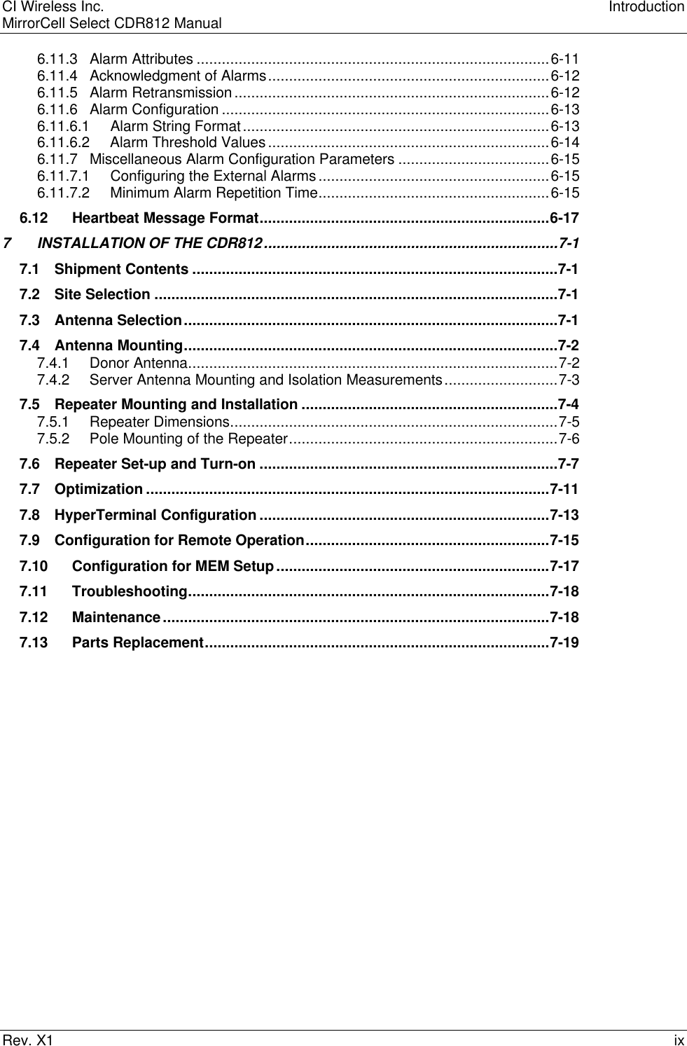 CI Wireless Inc. IntroductionMirrorCell Select CDR812 ManualRev. X1 ix6.11.3 Alarm Attributes ....................................................................................6-116.11.4 Acknowledgment of Alarms...................................................................6-126.11.5 Alarm Retransmission...........................................................................6-126.11.6 Alarm Configuration ..............................................................................6-136.11.6.1     Alarm String Format.........................................................................6-136.11.6.2     Alarm Threshold Values...................................................................6-146.11.7 Miscellaneous Alarm Configuration Parameters ....................................6-156.11.7.1     Configuring the External Alarms.......................................................6-156.11.7.2     Minimum Alarm Repetition Time.......................................................6-156.12 Heartbeat Message Format.....................................................................6-177INSTALLATION OF THE CDR812......................................................................7-17.1 Shipment Contents .......................................................................................7-17.2 Site Selection ................................................................................................7-17.3 Antenna Selection.........................................................................................7-17.4 Antenna Mounting.........................................................................................7-27.4.1 Donor Antenna........................................................................................7-27.4.2 Server Antenna Mounting and Isolation Measurements...........................7-37.5 Repeater Mounting and Installation .............................................................7-47.5.1 Repeater Dimensions..............................................................................7-57.5.2 Pole Mounting of the Repeater................................................................7-67.6 Repeater Set-up and Turn-on .......................................................................7-77.7 Optimization ................................................................................................7-117.8 HyperTerminal Configuration .....................................................................7-137.9 Configuration for Remote Operation..........................................................7-157.10 Configuration for MEM Setup.................................................................7-177.11 Troubleshooting......................................................................................7-187.12 Maintenance............................................................................................7-187.13 Parts Replacement..................................................................................7-19