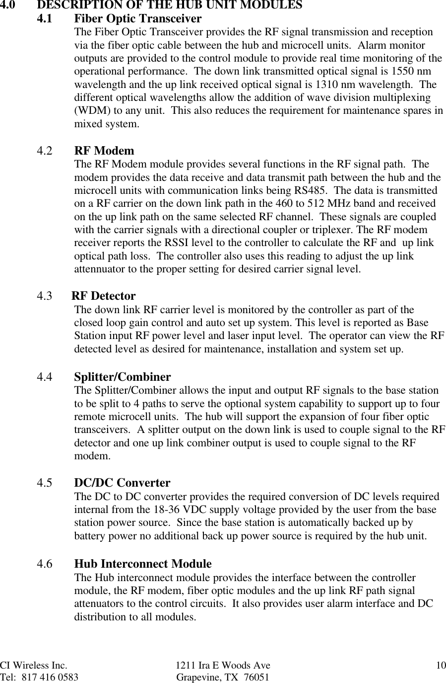 CI Wireless Inc. 1211 Ira E Woods Ave 10Tel:  817 416 0583 Grapevine, TX  760514.0 DESCRIPTION OF THE HUB UNIT MODULES4.1 Fiber Optic TransceiverThe Fiber Optic Transceiver provides the RF signal transmission and receptionvia the fiber optic cable between the hub and microcell units.  Alarm monitoroutputs are provided to the control module to provide real time monitoring of theoperational performance.  The down link transmitted optical signal is 1550 nmwavelength and the up link received optical signal is 1310 nm wavelength.  Thedifferent optical wavelengths allow the addition of wave division multiplexing(WDM) to any unit.  This also reduces the requirement for maintenance spares inmixed system.4.2  RF ModemThe RF Modem module provides several functions in the RF signal path.  Themodem provides the data receive and data transmit path between the hub and themicrocell units with communication links being RS485.  The data is transmittedon a RF carrier on the down link path in the 460 to 512 MHz band and receivedon the up link path on the same selected RF channel.  These signals are coupledwith the carrier signals with a directional coupler or triplexer. The RF modemreceiver reports the RSSI level to the controller to calculate the RF and  up linkoptical path loss.  The controller also uses this reading to adjust the up linkattennuator to the proper setting for desired carrier signal level.4.3      RF DetectorThe down link RF carrier level is monitored by the controller as part of theclosed loop gain control and auto set up system. This level is reported as BaseStation input RF power level and laser input level.  The operator can view the RFdetected level as desired for maintenance, installation and system set up.4.4 Splitter/CombinerThe Splitter/Combiner allows the input and output RF signals to the base stationto be split to 4 paths to serve the optional system capability to support up to fourremote microcell units.  The hub will support the expansion of four fiber optictransceivers.  A splitter output on the down link is used to couple signal to the RFdetector and one up link combiner output is used to couple signal to the RFmodem.4.5 DC/DC ConverterThe DC to DC converter provides the required conversion of DC levels requiredinternal from the 18-36 VDC supply voltage provided by the user from the basestation power source.  Since the base station is automatically backed up bybattery power no additional back up power source is required by the hub unit.4.6  Hub Interconnect ModuleThe Hub interconnect module provides the interface between the controllermodule, the RF modem, fiber optic modules and the up link RF path signalattenuators to the control circuits.  It also provides user alarm interface and DCdistribution to all modules.