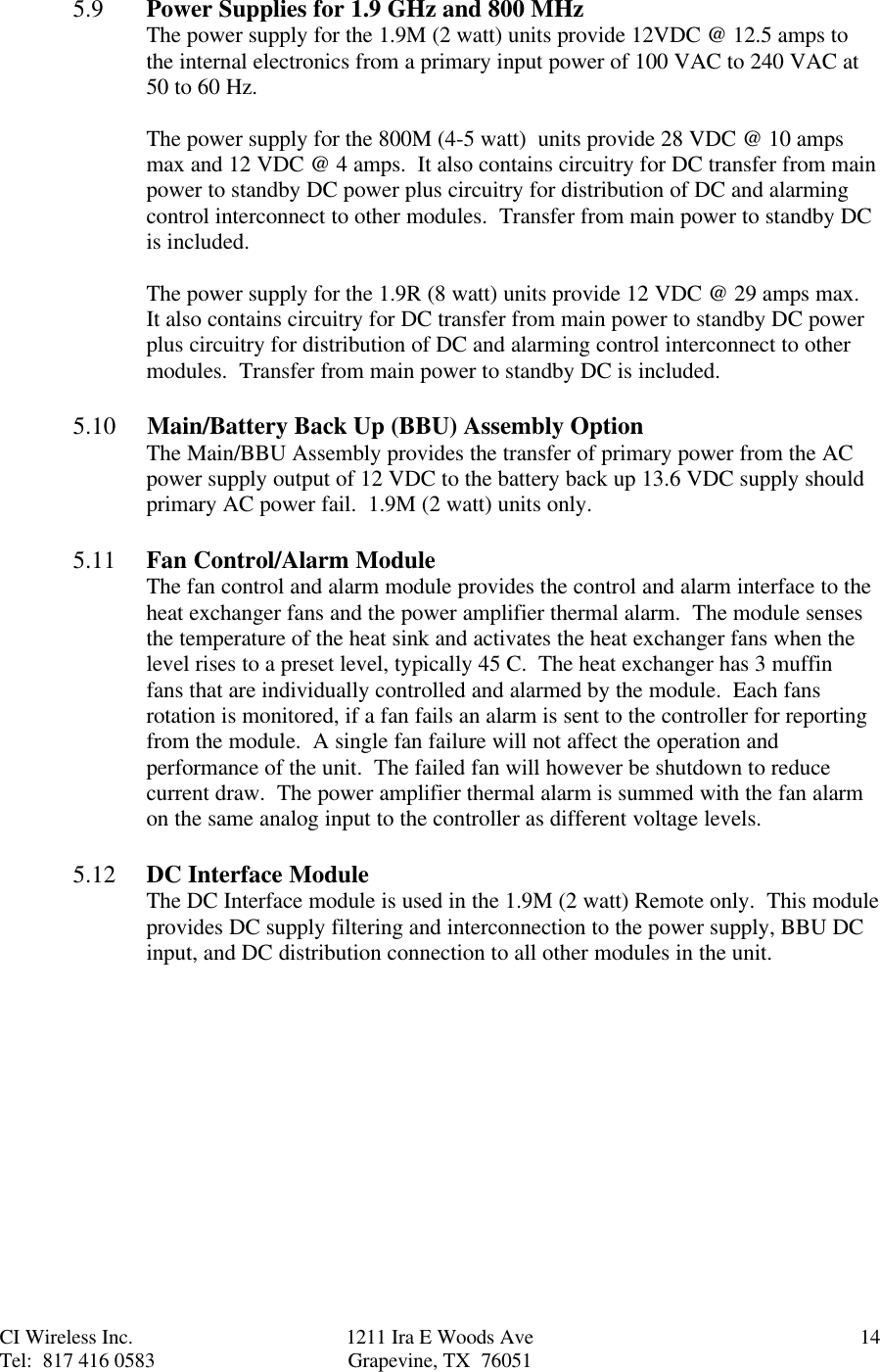 CI Wireless Inc. 1211 Ira E Woods Ave 14Tel:  817 416 0583 Grapevine, TX  760515.9 Power Supplies for 1.9 GHz and 800 MHzThe power supply for the 1.9M (2 watt) units provide 12VDC @ 12.5 amps tothe internal electronics from a primary input power of 100 VAC to 240 VAC at50 to 60 Hz.The power supply for the 800M (4-5 watt)  units provide 28 VDC @ 10 ampsmax and 12 VDC @ 4 amps.  It also contains circuitry for DC transfer from mainpower to standby DC power plus circuitry for distribution of DC and alarmingcontrol interconnect to other modules.  Transfer from main power to standby DCis included.The power supply for the 1.9R (8 watt) units provide 12 VDC @ 29 amps max.It also contains circuitry for DC transfer from main power to standby DC powerplus circuitry for distribution of DC and alarming control interconnect to othermodules.  Transfer from main power to standby DC is included.5.10     Main/Battery Back Up (BBU) Assembly OptionThe Main/BBU Assembly provides the transfer of primary power from the ACpower supply output of 12 VDC to the battery back up 13.6 VDC supply shouldprimary AC power fail.  1.9M (2 watt) units only.5.11 Fan Control/Alarm ModuleThe fan control and alarm module provides the control and alarm interface to theheat exchanger fans and the power amplifier thermal alarm.  The module sensesthe temperature of the heat sink and activates the heat exchanger fans when thelevel rises to a preset level, typically 45 C.  The heat exchanger has 3 muffinfans that are individually controlled and alarmed by the module.  Each fansrotation is monitored, if a fan fails an alarm is sent to the controller for reportingfrom the module.  A single fan failure will not affect the operation andperformance of the unit.  The failed fan will however be shutdown to reducecurrent draw.  The power amplifier thermal alarm is summed with the fan alarmon the same analog input to the controller as different voltage levels.5.12 DC Interface ModuleThe DC Interface module is used in the 1.9M (2 watt) Remote only.  This moduleprovides DC supply filtering and interconnection to the power supply, BBU DCinput, and DC distribution connection to all other modules in the unit.