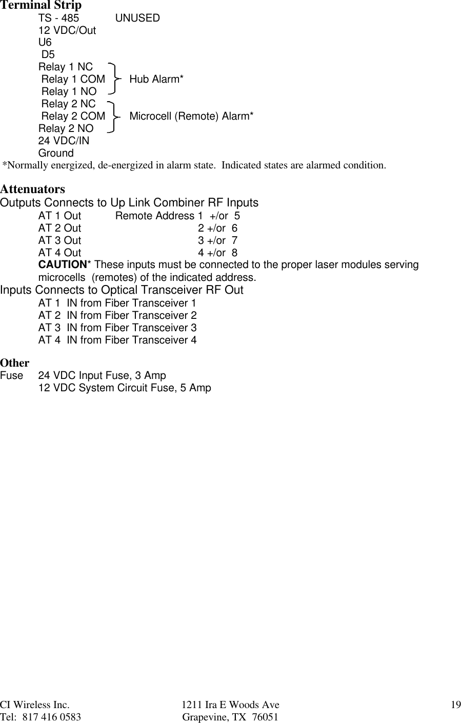 CI Wireless Inc. 1211 Ira E Woods Ave 19Tel:  817 416 0583 Grapevine, TX  76051Terminal StripTS - 485 UNUSED12 VDC/OutU6 D5Relay 1 NC Relay 1 COM        Hub Alarm* Relay 1 NO Relay 2 NC Relay 2 COM        Microcell (Remote) Alarm*Relay 2 NO24 VDC/INGround*Normally energized, de-energized in alarm state.  Indicated states are alarmed condition.AttenuatorsOutputs Connects to Up Link Combiner RF InputsAT 1 Out Remote Address 1  +/or  5AT 2 Out    2 +/or  6AT 3 Out   3 +/or  7AT 4 Out   4 +/or  8CAUTION* These inputs must be connected to the proper laser modules servingmicrocells  (remotes) of the indicated address.Inputs Connects to Optical Transceiver RF OutAT 1  IN from Fiber Transceiver 1AT 2  IN from Fiber Transceiver 2AT 3  IN from Fiber Transceiver 3AT 4  IN from Fiber Transceiver 4OtherFuse 24 VDC Input Fuse, 3 Amp12 VDC System Circuit Fuse, 5 Amp