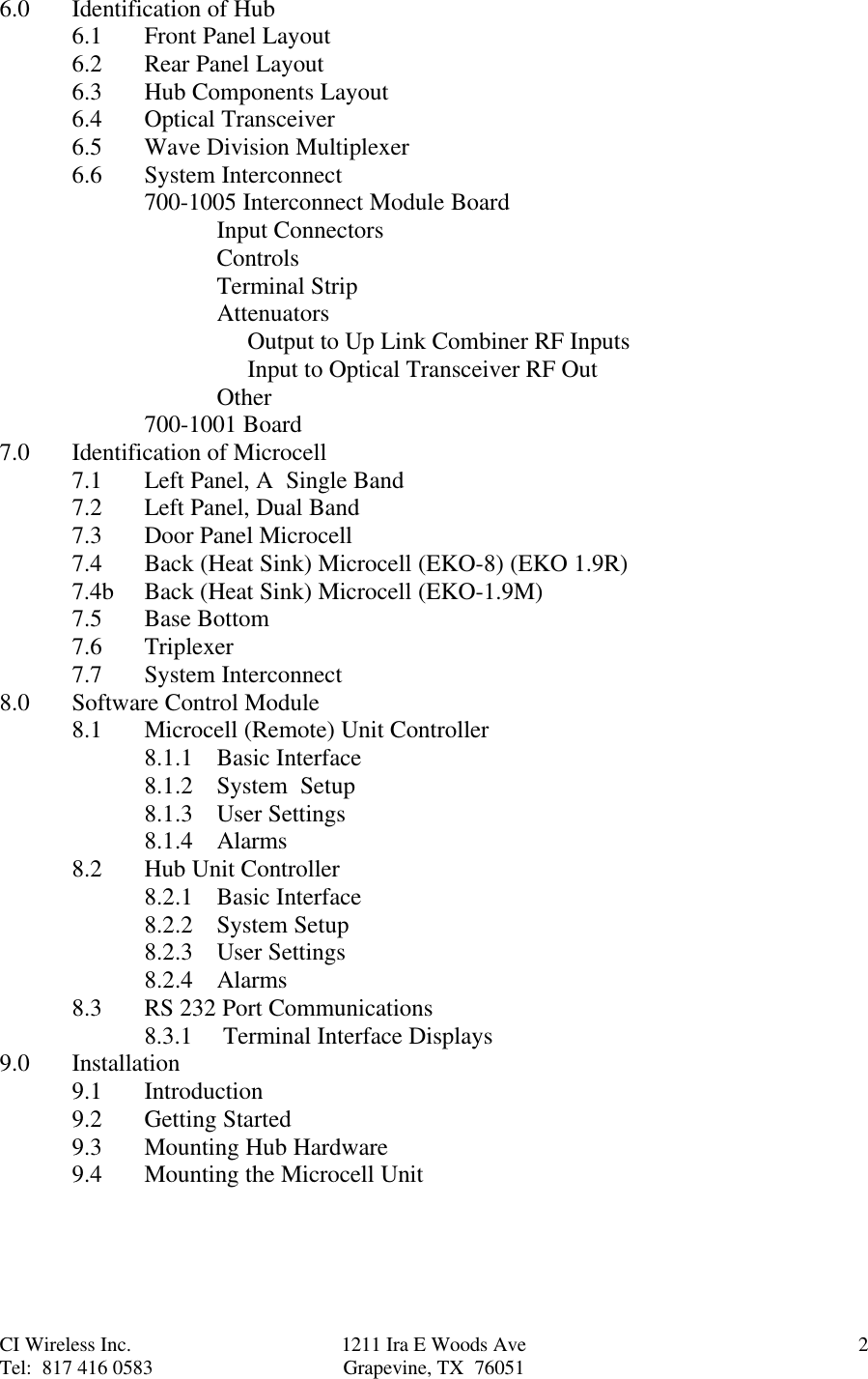CI Wireless Inc. 1211 Ira E Woods Ave 2Tel:  817 416 0583 Grapevine, TX  760516.0 Identification of Hub6.1 Front Panel Layout6.2 Rear Panel Layout6.3 Hub Components Layout6.4 Optical Transceiver6.5 Wave Division Multiplexer6.6 System Interconnect700-1005 Interconnect Module BoardInput ConnectorsControlsTerminal StripAttenuators           Output to Up Link Combiner RF Inputs           Input to Optical Transceiver RF OutOther700-1001 Board7.0 Identification of Microcell7.1 Left Panel, A  Single Band7.2 Left Panel, Dual Band7.3 Door Panel Microcell7.4 Back (Heat Sink) Microcell (EKO-8) (EKO 1.9R)7.4b Back (Heat Sink) Microcell (EKO-1.9M)7.5 Base Bottom7.6 Triplexer7.7 System Interconnect8.0 Software Control Module8.1 Microcell (Remote) Unit Controller8.1.1 Basic Interface8.1.2 System  Setup8.1.3 User Settings8.1.4 Alarms8.2 Hub Unit Controller8.2.1 Basic Interface8.2.2 System Setup8.2.3 User Settings8.2.4 Alarms8.3 RS 232 Port Communications8.3.1     Terminal Interface Displays9.0 Installation9.1 Introduction9.2 Getting Started9.3 Mounting Hub Hardware9.4 Mounting the Microcell Unit