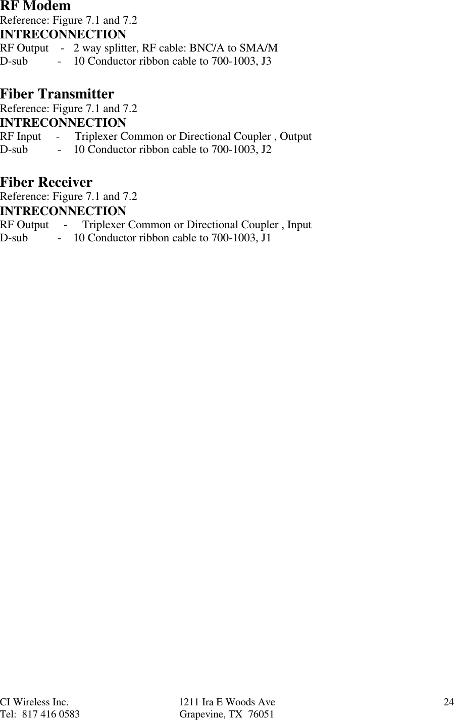 CI Wireless Inc. 1211 Ira E Woods Ave 24Tel:  817 416 0583 Grapevine, TX  76051RF ModemReference: Figure 7.1 and 7.2INTRECONNECTIONRF Output    -   2 way splitter, RF cable: BNC/A to SMA/MD-sub          -    10 Conductor ribbon cable to 700-1003, J3Fiber TransmitterReference: Figure 7.1 and 7.2INTRECONNECTIONRF Input     -     Triplexer Common or Directional Coupler , OutputD-sub          -    10 Conductor ribbon cable to 700-1003, J2Fiber ReceiverReference: Figure 7.1 and 7.2INTRECONNECTIONRF Output     -     Triplexer Common or Directional Coupler , InputD-sub          -    10 Conductor ribbon cable to 700-1003, J1