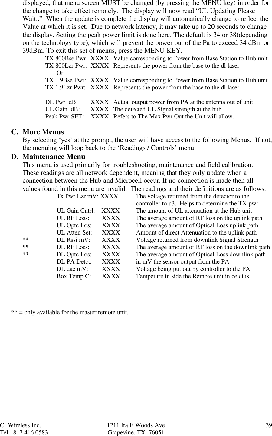 CI Wireless Inc. 1211 Ira E Woods Ave 39Tel:  817 416 0583 Grapevine, TX  76051displayed, that menu screen MUST be changed (by pressing the MENU key) in order forthe change to take effect remotely.  The display will now read “UL Updating PleaseWait..”  When the update is complete the display will automatically change to reflect theValue at which it is set.  Due to network latency, it may take up to 20 seconds to changethe display. Setting the peak power limit is done here. The default is 34 or 38(dependingon the technology type), which will prevent the power out of the Pa to exceed 34 dBm or39dBm. To exit this set of menus, press the MENU KEY.TX 800Bse Pwr: XXXX Value corresponding to Power from Base Station to Hub unitTX 800Lzr Pwr: XXXX Represents the power from the base to the dl laserOrTX 1.9Bse Pwr: XXXX Value corresponding to Power from Base Station to Hub unitTX 1.9Lzr Pwr: XXXX Represents the power from the base to the dl laserDL Pwr  dB: XXXX Actual output power from PA at the antenna out of unitUL Gain  dB: XXXX  The detected UL Signal strength at the hubPeak Pwr SET: XXXX Refers to The Max Pwr Out the Unit will allow.C.  More MenusBy selecting ‘yes’ at the prompt, the user will have access to the following Menus.  If not,the menuing will loop back to the ‘Readings / Controls’ menu.D.  Maintenance MenuThis menu is used primarily for troubleshooting, maintenance and field calibration.These readings are all network dependent, meaning that they only update when aconnection between the Hub and Microcell occur. If no connection is made then allvalues found in this menu are invalid.  The readings and their definitions are as follows:Tx Pwr Lzr mV: XXXX The voltage returned from the detector to thecontroller to u3.  Helps to determine the TX pwr.UL Gain Cntrl:    XXXX The amount of UL attenuation at the Hub unitUL RF Loss:    XXXX The average amount of RF loss on the uplink pathUL Optc Los: XXXX The average amount of Optical Loss uplink pathUL Atten Set: XXXX Amount of direct Attenuation to the uplink path** DL Rssi mV:    XXXX Voltage returned from downlink Signal Strength** DL RF Loss:    XXXX  The average amount of RF loss on the downlink path** DL Optc Los:   XXXX The average amount of Optical Loss downlink pathDL PA Detct: XXXX in mV the sensor output from the PADL dac mV:   XXXX Voltage being put out by controller to the PABox Temp C: XXXX Tempeture in side the Remote unit in celcius   ** = only available for the master remote unit.