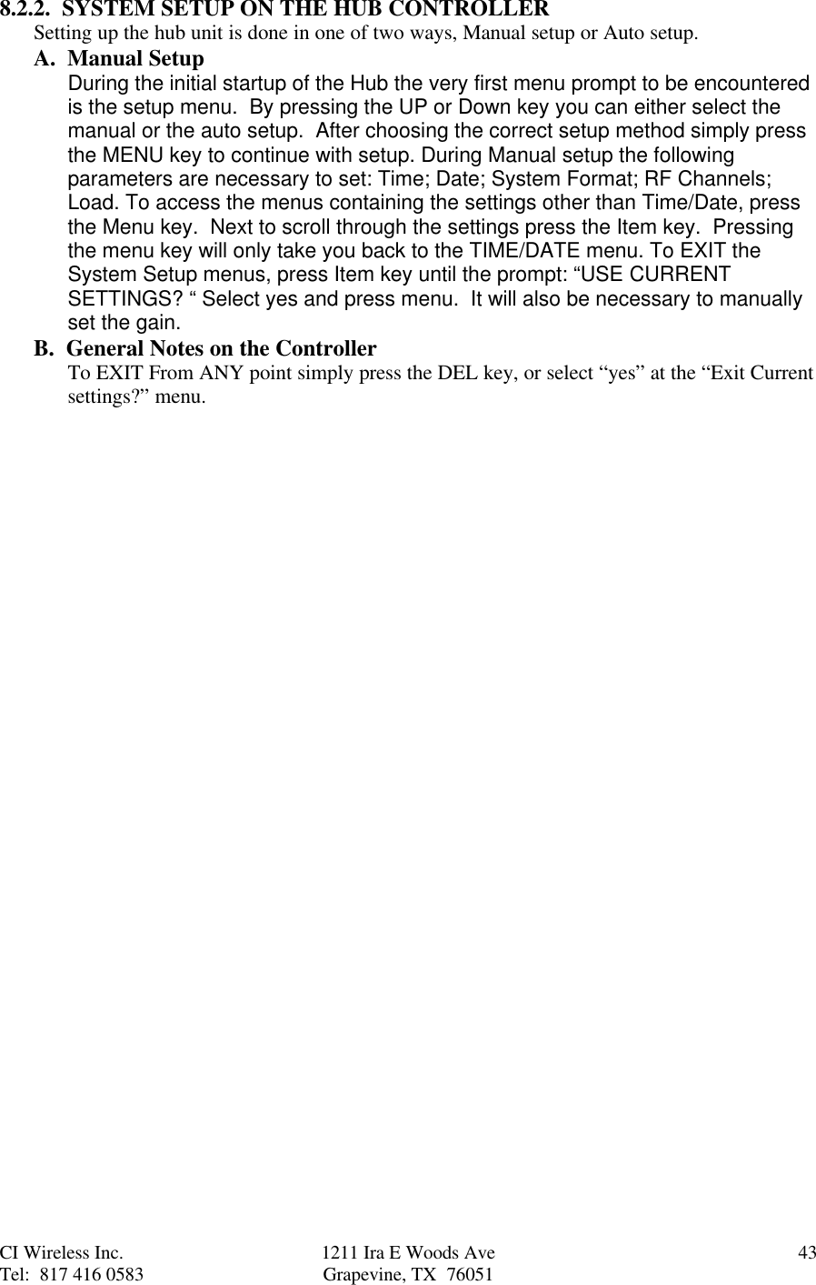 CI Wireless Inc. 1211 Ira E Woods Ave 43Tel:  817 416 0583 Grapevine, TX  760518.2.2.  SYSTEM SETUP ON THE HUB CONTROLLERSetting up the hub unit is done in one of two ways, Manual setup or Auto setup.A.  Manual Setup During the initial startup of the Hub the very first menu prompt to be encounteredis the setup menu.  By pressing the UP or Down key you can either select themanual or the auto setup.  After choosing the correct setup method simply pressthe MENU key to continue with setup. During Manual setup the followingparameters are necessary to set: Time; Date; System Format; RF Channels;Load. To access the menus containing the settings other than Time/Date, pressthe Menu key.  Next to scroll through the settings press the Item key.  Pressingthe menu key will only take you back to the TIME/DATE menu. To EXIT theSystem Setup menus, press Item key until the prompt: “USE CURRENTSETTINGS? “ Select yes and press menu.  It will also be necessary to manuallyset the gain.B.  General Notes on the ControllerTo EXIT From ANY point simply press the DEL key, or select “yes” at the “Exit Currentsettings?” menu.