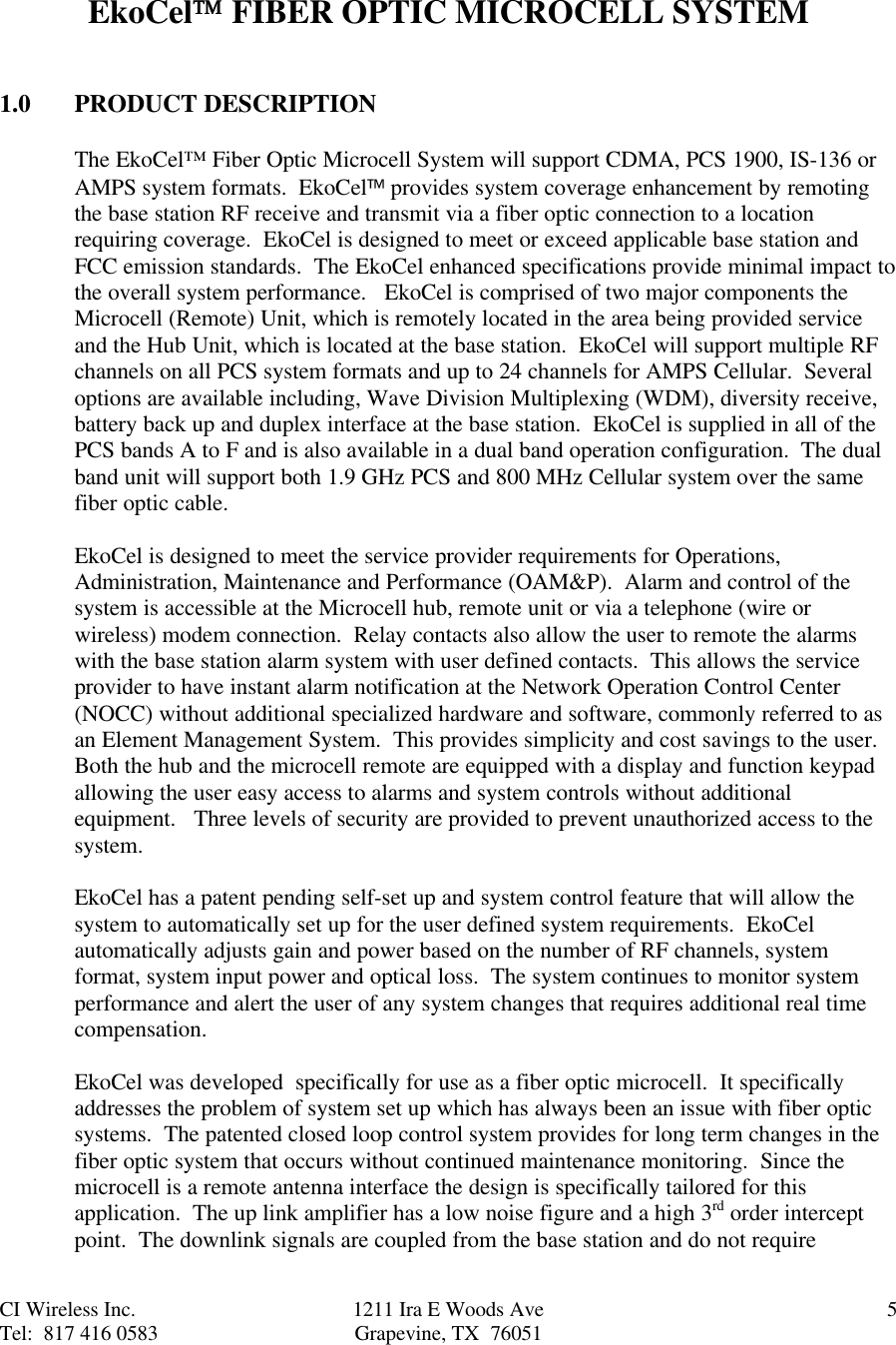 CI Wireless Inc. 1211 Ira E Woods Ave 5Tel:  817 416 0583 Grapevine, TX  76051EkoCel FIBER OPTIC MICROCELL SYSTEM1.0 PRODUCT DESCRIPTIONThe EkoCel™ Fiber Optic Microcell System will support CDMA, PCS 1900, IS-136 orAMPS system formats.  EkoCel provides system coverage enhancement by remotingthe base station RF receive and transmit via a fiber optic connection to a locationrequiring coverage.  EkoCel is designed to meet or exceed applicable base station andFCC emission standards.  The EkoCel enhanced specifications provide minimal impact tothe overall system performance.   EkoCel is comprised of two major components theMicrocell (Remote) Unit, which is remotely located in the area being provided serviceand the Hub Unit, which is located at the base station.  EkoCel will support multiple RFchannels on all PCS system formats and up to 24 channels for AMPS Cellular.  Severaloptions are available including, Wave Division Multiplexing (WDM), diversity receive,battery back up and duplex interface at the base station.  EkoCel is supplied in all of thePCS bands A to F and is also available in a dual band operation configuration.  The dualband unit will support both 1.9 GHz PCS and 800 MHz Cellular system over the samefiber optic cable.EkoCel is designed to meet the service provider requirements for Operations,Administration, Maintenance and Performance (OAM&amp;P).  Alarm and control of thesystem is accessible at the Microcell hub, remote unit or via a telephone (wire orwireless) modem connection.  Relay contacts also allow the user to remote the alarmswith the base station alarm system with user defined contacts.  This allows the serviceprovider to have instant alarm notification at the Network Operation Control Center(NOCC) without additional specialized hardware and software, commonly referred to asan Element Management System.  This provides simplicity and cost savings to the user.Both the hub and the microcell remote are equipped with a display and function keypadallowing the user easy access to alarms and system controls without additionalequipment.   Three levels of security are provided to prevent unauthorized access to thesystem.EkoCel has a patent pending self-set up and system control feature that will allow thesystem to automatically set up for the user defined system requirements.  EkoCelautomatically adjusts gain and power based on the number of RF channels, systemformat, system input power and optical loss.  The system continues to monitor systemperformance and alert the user of any system changes that requires additional real timecompensation.EkoCel was developed  specifically for use as a fiber optic microcell.  It specificallyaddresses the problem of system set up which has always been an issue with fiber opticsystems.  The patented closed loop control system provides for long term changes in thefiber optic system that occurs without continued maintenance monitoring.  Since themicrocell is a remote antenna interface the design is specifically tailored for thisapplication.  The up link amplifier has a low noise figure and a high 3rd order interceptpoint.  The downlink signals are coupled from the base station and do not require