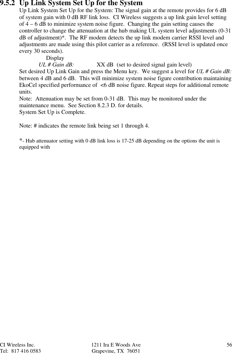 CI Wireless Inc. 1211 Ira E Woods Ave 56Tel:  817 416 0583 Grapevine, TX  760519.5.2 Up Link System Set Up for the SystemUp Link System Set Up for the System: The signal gain at the remote provides for 6 dBof system gain with 0 dB RF link loss.  CI Wireless suggests a up link gain level settingof 4 – 6 dB to minimize system noise figure.  Changing the gain setting causes thecontroller to change the attenuation at the hub making UL system level adjustments (0-31dB of adjustment)*.  The RF modem detects the up link modem carrier RSSI level andadjustments are made using this pilot carrier as a reference.  (RSSI level is updated onceevery 30 seconds).     DisplayUL # Gain dB: XX dB  (set to desired signal gain level)Set desired Up Link Gain and press the Menu key.  We suggest a level for UL # Gain dB:between 4 dB and 6 dB.  This will minimize system noise figure contribution maintainingEkoCel specified performance of  &lt;6 dB noise figure. Repeat steps for additional remoteunits.Note:  Attenuation may be set from 0-31 dB.  This may be monitored under themaintenance menu.  See Section 8.2.3 D. for details.System Set Up is Complete.Note: # indicates the remote link being set 1 through 4.*- Hub attenuator setting with 0 dB link loss is 17-25 dB depending on the options the unit isequipped with