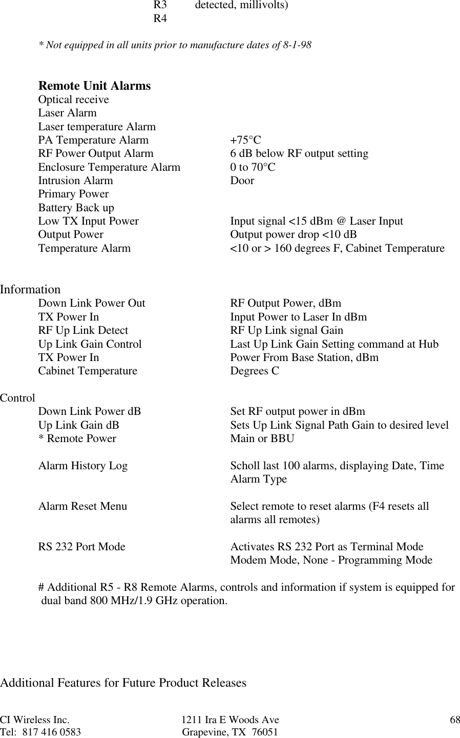 CI Wireless Inc. 1211 Ira E Woods Ave 68Tel:  817 416 0583 Grapevine, TX  76051R3  detected, millivolts)R4* Not equipped in all units prior to manufacture dates of 8-1-98Remote Unit AlarmsOptical receiveLaser AlarmLaser temperature AlarmPA Temperature Alarm +75°CRF Power Output Alarm 6 dB below RF output settingEnclosure Temperature Alarm 0 to 70°CIntrusion Alarm DoorPrimary PowerBattery Back upLow TX Input Power Input signal &lt;15 dBm @ Laser InputOutput Power Output power drop &lt;10 dBTemperature Alarm &lt;10 or &gt; 160 degrees F, Cabinet TemperatureInformationDown Link Power Out RF Output Power, dBmTX Power In Input Power to Laser In dBmRF Up Link Detect RF Up Link signal GainUp Link Gain Control Last Up Link Gain Setting command at HubTX Power In  Power From Base Station, dBmCabinet Temperature Degrees CControl Down Link Power dB Set RF output power in dBmUp Link Gain dB Sets Up Link Signal Path Gain to desired level* Remote Power Main or BBUAlarm History Log Scholl last 100 alarms, displaying Date, TimeAlarm TypeAlarm Reset Menu Select remote to reset alarms (F4 resets allalarms all remotes)RS 232 Port Mode Activates RS 232 Port as Terminal ModeModem Mode, None - Programming Mode# Additional R5 - R8 Remote Alarms, controls and information if system is equipped for dual band 800 MHz/1.9 GHz operation.Additional Features for Future Product Releases