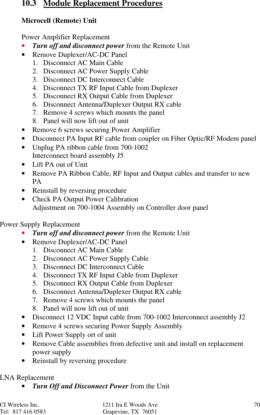 CI Wireless Inc. 1211 Ira E Woods Ave 70Tel:  817 416 0583 Grapevine, TX  7605110.3 Module Replacement ProceduresMicrocell (Remote) UnitPower Amplifier Replacement• Turn off and disconnect power from the Remote Unit• Remove Duplexer/AC-DC Panel1. Disconnect AC Main Cable2. Disconnect AC Power Supply Cable3. Disconnect DC Interconnect Cable4. Disconnect TX RF Input Cable from Duplexer5. Disconnect RX Output Cable from Duplexer6. Disconnect Antenna/Duplexer Output RX cable7. Remove 4 screws which mounts the panel8. Panel will now lift out of unit• Remove 6 screws securing Power Amplifier• Disconnect PA Input RF cable from coupler on Fiber Optic/RF Modem panel• Unplug PA ribbon cable from 700-1002Interconnect board assembly J5• Lift PA out of Unit• Remove PA Ribbon Cable, RF Input and Output cables and transfer to newPA• Reinstall by reversing procedure• Check PA Output Power CalibrationAdjustment on 700-1004 Assembly on Controller door panelPower Supply Replacement• Turn off and disconnect power from the Remote Unit• Remove Duplexer/AC-DC Panel1. Disconnect AC Main Cable2. Disconnect AC Power Supply Cable3. Disconnect DC Interconnect Cable4. Disconnect TX RF Input Cable from Duplexer5. Disconnect RX Output Cable from Duplexer6. Disconnect Antenna/Duplexer Output RX cable7. Remove 4 screws which mounts the panel8. Panel will now lift out of unit• Disconnect 12 VDC Input cable from 700-1002 Interconnect assembly J2• Remove 4 screws securing Power Supply Assembly• Lift Power Supply ort of unit• Remove Cable assemblies from defective unit and install on replacementpower supply• Reinstall by reversing procedureLNA Replacement• Turn Off and Disconnect Power from the Unit