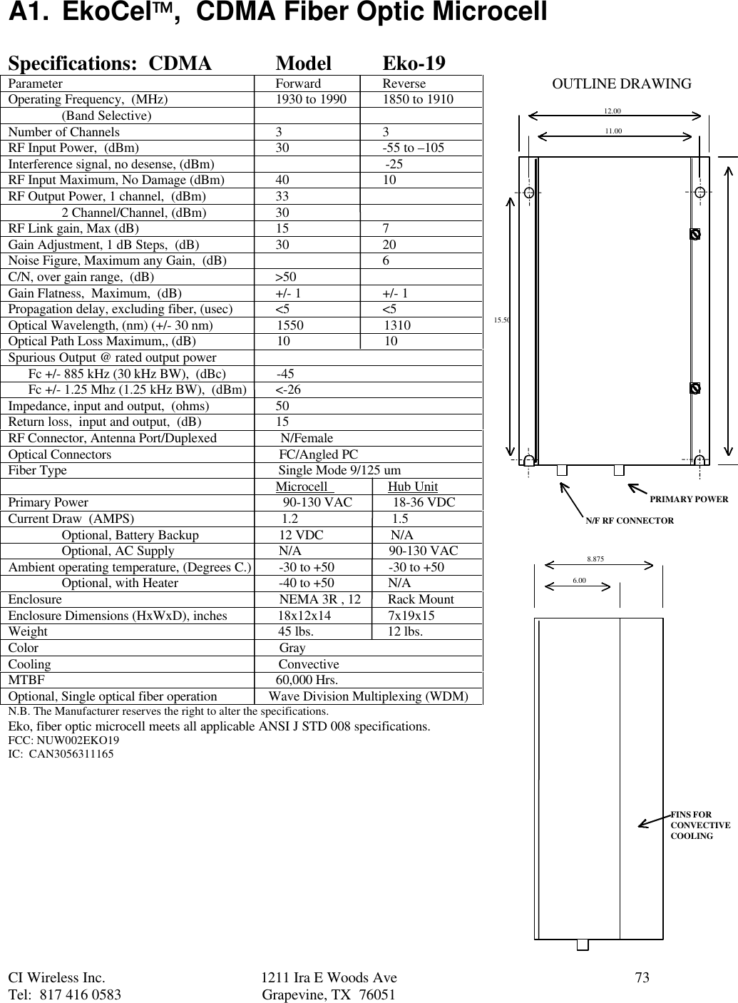 CI Wireless Inc. 1211 Ira E Woods Ave 73Tel:  817 416 0583 Grapevine, TX  76051A1. EkoCel,  CDMA Fiber Optic MicrocellSpecifications:  CDMA Model Eko-19Parameter Forward ReverseOperating Frequency,  (MHz) 1930 to 1990 1850 to 1910(Band Selective)Number of Channels 3 3RF Input Power,  (dBm) 30 -55 to –105Interference signal, no desense, (dBm)                                                   -25RF Input Maximum, No Damage (dBm) 40 10RF Output Power, 1 channel,  (dBm) 332 Channel/Channel, (dBm) 30RF Link gain, Max (dB) 15 7Gain Adjustment, 1 dB Steps,  (dB) 30 20Noise Figure, Maximum any Gain,  (dB) 6C/N, over gain range,  (dB)                                    &gt;50Gain Flatness,  Maximum,  (dB) +/- 1 +/- 1Propagation delay, excluding fiber, (usec) &lt;5 &lt;5Optical Wavelength, (nm) (+/- 30 nm)                   1550                        1310Optical Path Loss Maximum,, (dB)                        10                            10Spurious Output @ rated output power      Fc +/- 885 kHz (30 kHz BW),  (dBc)               -45      Fc +/- 1.25 Mhz (1.25 kHz BW),  (dBm) &lt;-26Impedance, input and output,  (ohms) 50Return loss,  input and output,  (dB) 15RF Connector, Antenna Port/Duplexed                   N/FemaleOptical Connectors                                                  FC/Angled PCFiber Type                                                               Single Mode 9/125 um                                                                                Microcell                  Hub UnitPrimary Power                                                          90-130 VAC            18-36 VDCCurrent Draw  (AMPS)                                            1.2                            1.5Optional, Battery Backup  12 VDC                    N/AOptional, AC Supply  N/A                          90-130 VACAmbient operating temperature, (Degrees C.)  -30 to +50                -30 to +50Optional, with Heater  -40 to +50                N/AEnclosure                  NEMA 3R , 12        Rack MountEnclosure Dimensions (HxWxD), inches               18x12x14                 7x19x15Weight                                                                     45 lbs.                      12 lbs.Color                                                                        GrayCooling                                                                    ConvectiveMTBF                                                                     60,000 Hrs.Optional, Single optical fiber operation               Wave Division Multiplexing (WDM)N.B. The Manufacturer reserves the right to alter the specifications.Eko, fiber optic microcell meets all applicable ANSI J STD 008 specifications.FCC: NUW002EKO19IC:  CAN305631116512.0011.0015.508.8756.00PRIMARY POWERN/F RF CONNECTORFINS FORCONVECTIVECOOLINGOUTLINE DRAWING