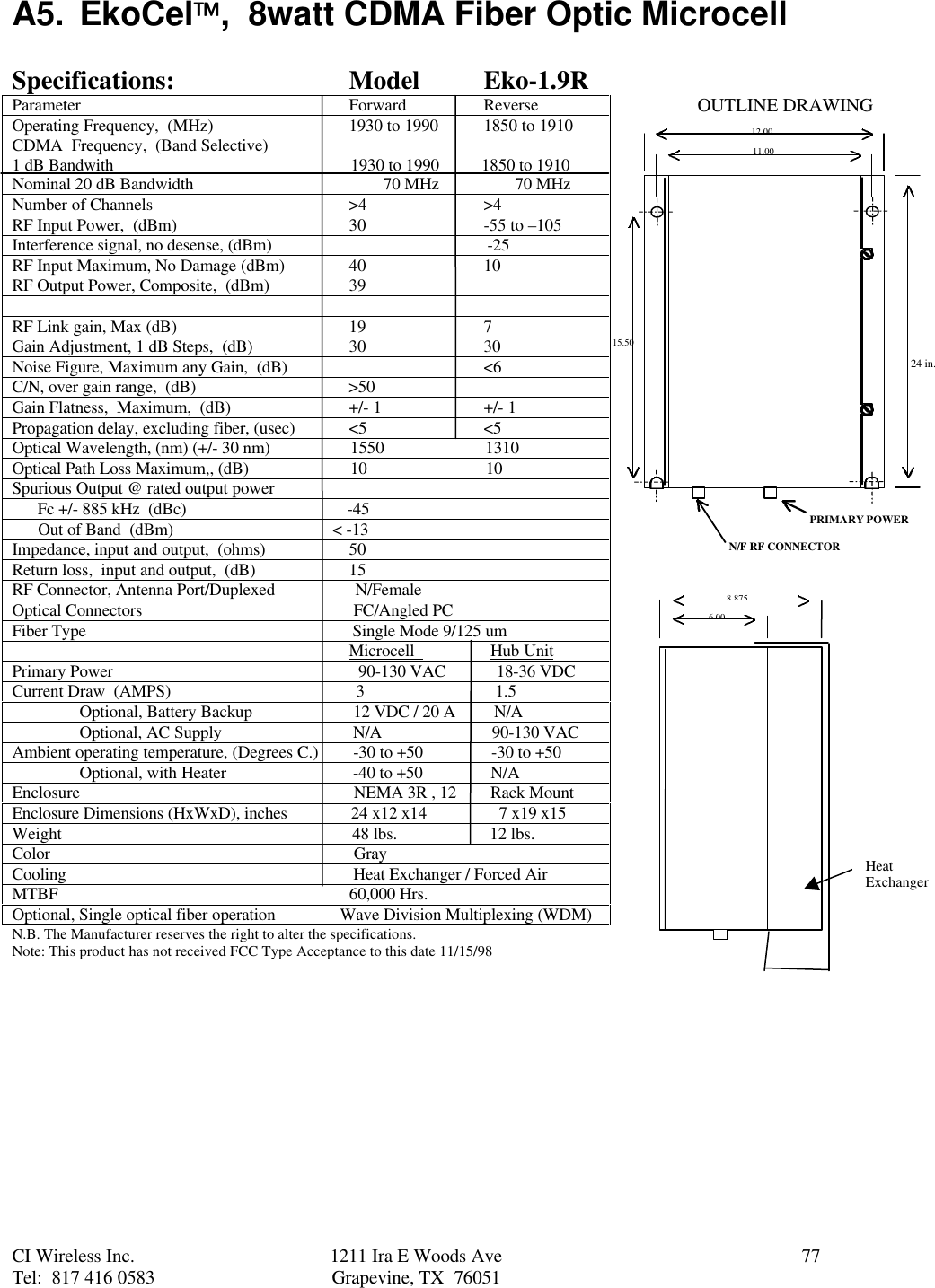 CI Wireless Inc. 1211 Ira E Woods Ave 77Tel:  817 416 0583 Grapevine, TX  76051A5. EkoCel,  8watt CDMA Fiber Optic MicrocellSpecifications: Model Eko-1.9RParameter Forward ReverseOperating Frequency,  (MHz) 1930 to 1990 1850 to 1910CDMA  Frequency,  (Band Selective)1 dB Bandwith                                                        1930 to 1990          1850 to 1910Nominal 20 dB Bandwidth                                             70 MHz                  70 MHzNumber of Channels &gt;4 &gt;4RF Input Power,  (dBm) 30 -55 to –105Interference signal, no desense, (dBm)                                                   -25RF Input Maximum, No Damage (dBm) 40 10RF Output Power, Composite,  (dBm) 39RF Link gain, Max (dB) 19 7Gain Adjustment, 1 dB Steps,  (dB) 30 30Noise Figure, Maximum any Gain,  (dB) &lt;6C/N, over gain range,  (dB)                                    &gt;50Gain Flatness,  Maximum,  (dB) +/- 1 +/- 1Propagation delay, excluding fiber, (usec) &lt;5 &lt;5Optical Wavelength, (nm) (+/- 30 nm)                   1550                        1310Optical Path Loss Maximum,, (dB)                        10                            10Spurious Output @ rated output power      Fc +/- 885 kHz  (dBc)                                      -45      Out of Band  (dBm)                             &lt; -13Impedance, input and output,  (ohms) 50Return loss,  input and output,  (dB) 15RF Connector, Antenna Port/Duplexed                   N/FemaleOptical Connectors                                                  FC/Angled PCFiber Type                                                               Single Mode 9/125 um                                                                                Microcell                  Hub UnitPrimary Power                                                          90-130 VAC            18-36 VDCCurrent Draw  (AMPS)                                            3                               1.5Optional, Battery Backup  12 VDC / 20 A         N/AOptional, AC Supply  N/A                          90-130 VACAmbient operating temperature, (Degrees C.)  -30 to +50                -30 to +50Optional, with Heater  -40 to +50                N/AEnclosure                  NEMA 3R , 12        Rack MountEnclosure Dimensions (HxWxD), inches               24 x12 x14                 7 x19 x15Weight                                                                     48 lbs.                      12 lbs.Color                                                                        GrayCooling                                                                    Heat Exchanger / Forced AirMTBF                                                                     60,000 Hrs.Optional, Single optical fiber operation               Wave Division Multiplexing (WDM)N.B. The Manufacturer reserves the right to alter the specifications.Note: This product has not received FCC Type Acceptance to this date 11/15/9812.0011.0015.508.8756.00PRIMARY POWERN/F RF CONNECTOROUTLINE DRAWINGHeatExchanger24 in.