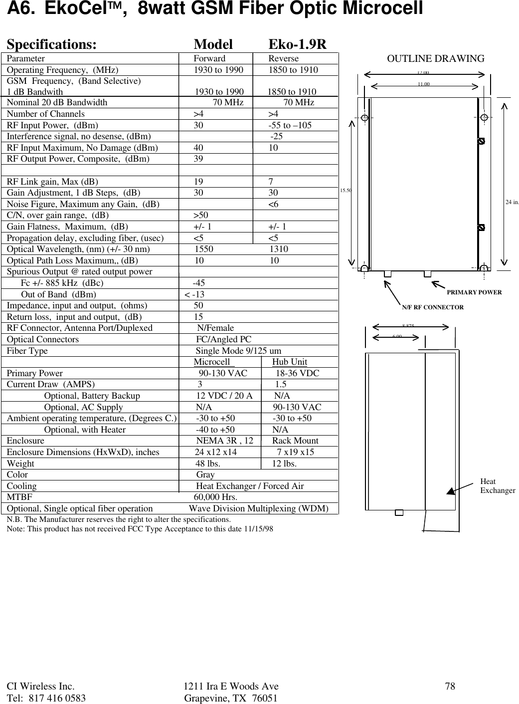 CI Wireless Inc. 1211 Ira E Woods Ave 78Tel:  817 416 0583 Grapevine, TX  76051A6. EkoCel,  8watt GSM Fiber Optic MicrocellSpecifications: Model Eko-1.9RParameter Forward ReverseOperating Frequency,  (MHz) 1930 to 1990 1850 to 1910GSM  Frequency,  (Band Selective)1 dB Bandwith                                                        1930 to 1990          1850 to 1910Nominal 20 dB Bandwidth                                             70 MHz                 70 MHzNumber of Channels &gt;4 &gt;4RF Input Power,  (dBm) 30 -55 to –105Interference signal, no desense, (dBm)                                                   -25RF Input Maximum, No Damage (dBm) 40 10RF Output Power, Composite,  (dBm) 39RF Link gain, Max (dB) 19 7Gain Adjustment, 1 dB Steps,  (dB) 30 30Noise Figure, Maximum any Gain,  (dB) &lt;6C/N, over gain range,  (dB)                                    &gt;50Gain Flatness,  Maximum,  (dB) +/- 1 +/- 1Propagation delay, excluding fiber, (usec) &lt;5 &lt;5Optical Wavelength, (nm) (+/- 30 nm)                   1550                        1310Optical Path Loss Maximum,, (dB)                        10                            10Spurious Output @ rated output power      Fc +/- 885 kHz  (dBc)                                      -45      Out of Band  (dBm)                             &lt; -13Impedance, input and output,  (ohms) 50Return loss,  input and output,  (dB) 15RF Connector, Antenna Port/Duplexed                   N/FemaleOptical Connectors                                                  FC/Angled PCFiber Type                                                               Single Mode 9/125 um                                                                                Microcell                  Hub UnitPrimary Power                                                          90-130 VAC            18-36 VDCCurrent Draw  (AMPS)                                            3                               1.5Optional, Battery Backup  12 VDC / 20 A         N/AOptional, AC Supply  N/A                          90-130 VACAmbient operating temperature, (Degrees C.)  -30 to +50                -30 to +50Optional, with Heater  -40 to +50                N/AEnclosure                  NEMA 3R , 12        Rack MountEnclosure Dimensions (HxWxD), inches               24 x12 x14                 7 x19 x15Weight                                                                     48 lbs.                      12 lbs.Color                                                                        GrayCooling                                                                    Heat Exchanger / Forced AirMTBF                                                                     60,000 Hrs.Optional, Single optical fiber operation               Wave Division Multiplexing (WDM)N.B. The Manufacturer reserves the right to alter the specifications.Note: This product has not received FCC Type Acceptance to this date 11/15/9812.0011.0015.508.8756.00PRIMARY POWERN/F RF CONNECTOROUTLINE DRAWINGHeatExchanger24 in.