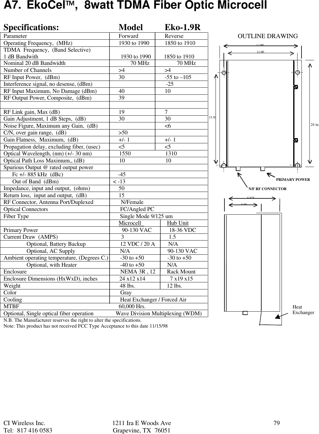 CI Wireless Inc. 1211 Ira E Woods Ave 79Tel:  817 416 0583 Grapevine, TX  76051A7. EkoCel,  8watt TDMA Fiber Optic MicrocellSpecifications: Model Eko-1.9RParameter Forward ReverseOperating Frequency,  (MHz) 1930 to 1990 1850 to 1910TDMA  Frequency,  (Band Selective)1 dB Bandwith                                                         1930 to 1990         1850 to 1910Nominal 20 dB Bandwidth                                             70 MHz                   70 MHzNumber of Channels &gt;4 &gt;4RF Input Power,  (dBm) 30 -55 to –105Interference signal, no desense, (dBm)                                                   -25RF Input Maximum, No Damage (dBm) 40 10RF Output Power, Composite,  (dBm) 39RF Link gain, Max (dB) 19 7Gain Adjustment, 1 dB Steps,  (dB) 30 30Noise Figure, Maximum any Gain,  (dB) &lt;6C/N, over gain range,  (dB)                                    &gt;50Gain Flatness,  Maximum,  (dB) +/- 1 +/- 1Propagation delay, excluding fiber, (usec) &lt;5 &lt;5Optical Wavelength, (nm) (+/- 30 nm)                   1550                        1310Optical Path Loss Maximum,, (dB)                        10                            10Spurious Output @ rated output power      Fc +/- 885 kHz  (dBc)                                      -45      Out of Band  (dBm)                             &lt; -13Impedance, input and output,  (ohms) 50Return loss,  input and output,  (dB) 15RF Connector, Antenna Port/Duplexed                   N/FemaleOptical Connectors                                                  FC/Angled PCFiber Type                                                               Single Mode 9/125 um                                                                                Microcell                  Hub UnitPrimary Power                                                          90-130 VAC            18-36 VDCCurrent Draw  (AMPS)                                            3                               1.5Optional, Battery Backup  12 VDC / 20 A         N/AOptional, AC Supply  N/A                          90-130 VACAmbient operating temperature, (Degrees C.)  -30 to +50                -30 to +50Optional, with Heater  -40 to +50                N/AEnclosure                  NEMA 3R , 12        Rack MountEnclosure Dimensions (HxWxD), inches               24 x12 x14                 7 x19 x15Weight                                                                     48 lbs.                      12 lbs.Color                                                                        GrayCooling                                                                    Heat Exchanger / Forced AirMTBF                                                                     60,000 Hrs.Optional, Single optical fiber operation               Wave Division Multiplexing (WDM)N.B. The Manufacturer reserves the right to alter the specifications.Note: This product has not received FCC Type Acceptance to this date 11/15/9812.0011.0015.508.8756.00PRIMARY POWERN/F RF CONNECTOROUTLINE DRAWINGHeatExchanger24 in.