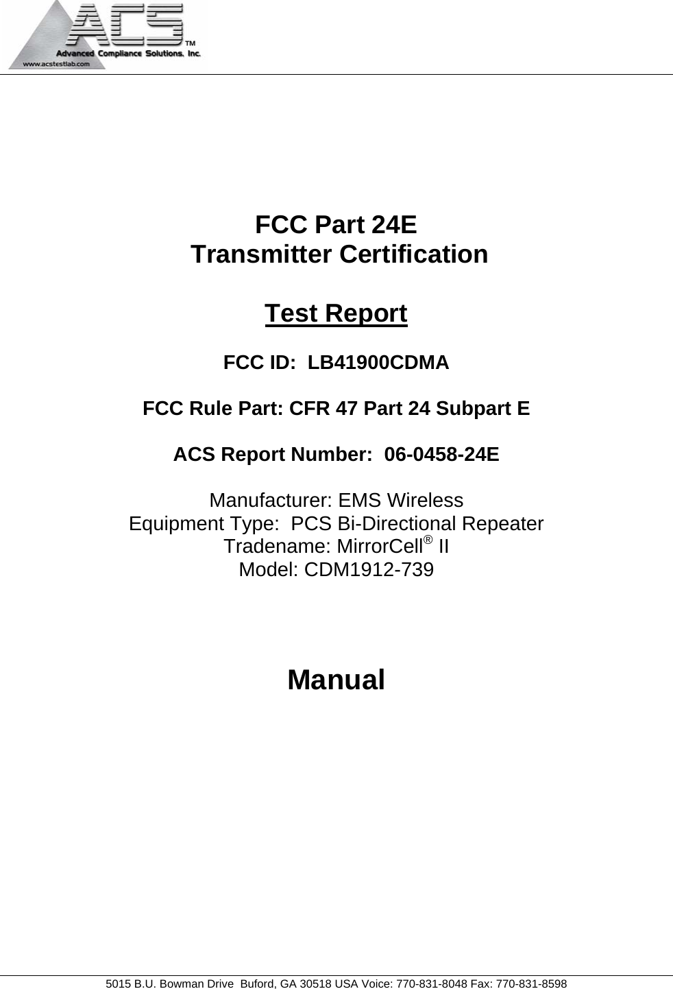                                            5015 B.U. Bowman Drive  Buford, GA 30518 USA Voice: 770-831-8048 Fax: 770-831-8598       FCC Part 24E  Transmitter Certification  Test Report  FCC ID:  LB41900CDMA  FCC Rule Part: CFR 47 Part 24 Subpart E  ACS Report Number:  06-0458-24E   Manufacturer: EMS Wireless Equipment Type:  PCS Bi-Directional Repeater Tradename: MirrorCell® II Model: CDM1912-739    Manual  