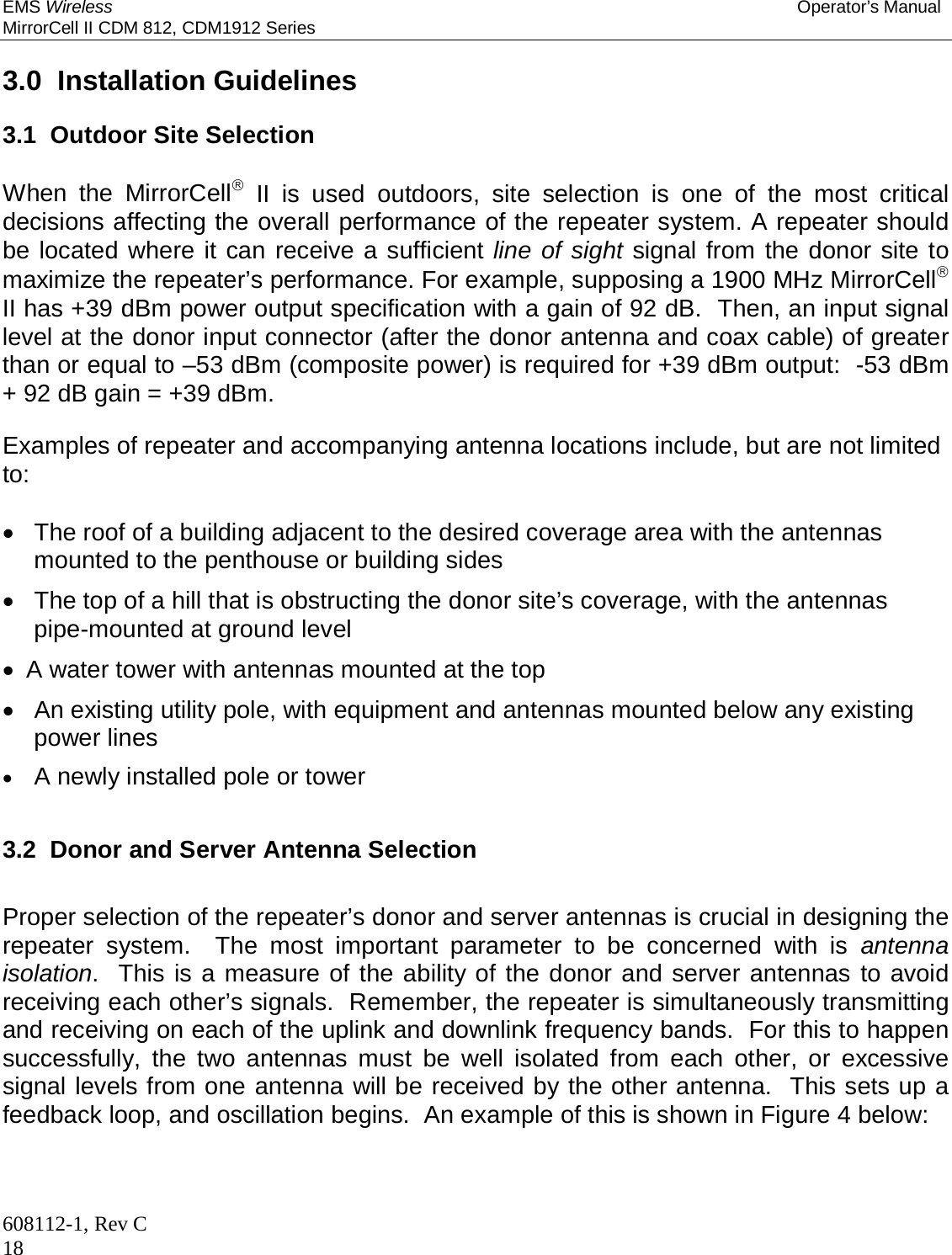 EMS Wireless Operator’s Manual MirrorCell II CDM 812, CDM1912 Series 608112-1, Rev C 18  3.0  Installation Guidelines  3.1  Outdoor Site Selection  When the MirrorCell II is used outdoors, site selection is one of the most critical decisions affecting the overall performance of the repeater system. A repeater should be located where it can receive a sufficient line of sight signal from the donor site to maximize the repeater’s performance. For example, supposing a 1900 MHz MirrorCell II has +39 dBm power output specification with a gain of 92 dB.  Then, an input signal level at the donor input connector (after the donor antenna and coax cable) of greater than or equal to –53 dBm (composite power) is required for +39 dBm output:  -53 dBm + 92 dB gain = +39 dBm.  Examples of repeater and accompanying antenna locations include, but are not limited to:    The roof of a building adjacent to the desired coverage area with the antennas mounted to the penthouse or building sides   The top of a hill that is obstructing the donor site’s coverage, with the antennas pipe-mounted at ground level   A water tower with antennas mounted at the top   An existing utility pole, with equipment and antennas mounted below any existing power lines  A newly installed pole or tower  3.2  Donor and Server Antenna Selection  Proper selection of the repeater’s donor and server antennas is crucial in designing the repeater system.  The most important parameter to be concerned with is antenna isolation.  This is a measure of the ability of the donor and server antennas to avoid receiving each other’s signals.  Remember, the repeater is simultaneously transmitting and receiving on each of the uplink and downlink frequency bands.  For this to happen successfully, the two antennas must be well isolated from each other, or excessive signal levels from one antenna will be received by the other antenna.  This sets up a feedback loop, and oscillation begins.  An example of this is shown in Figure 4 below:  