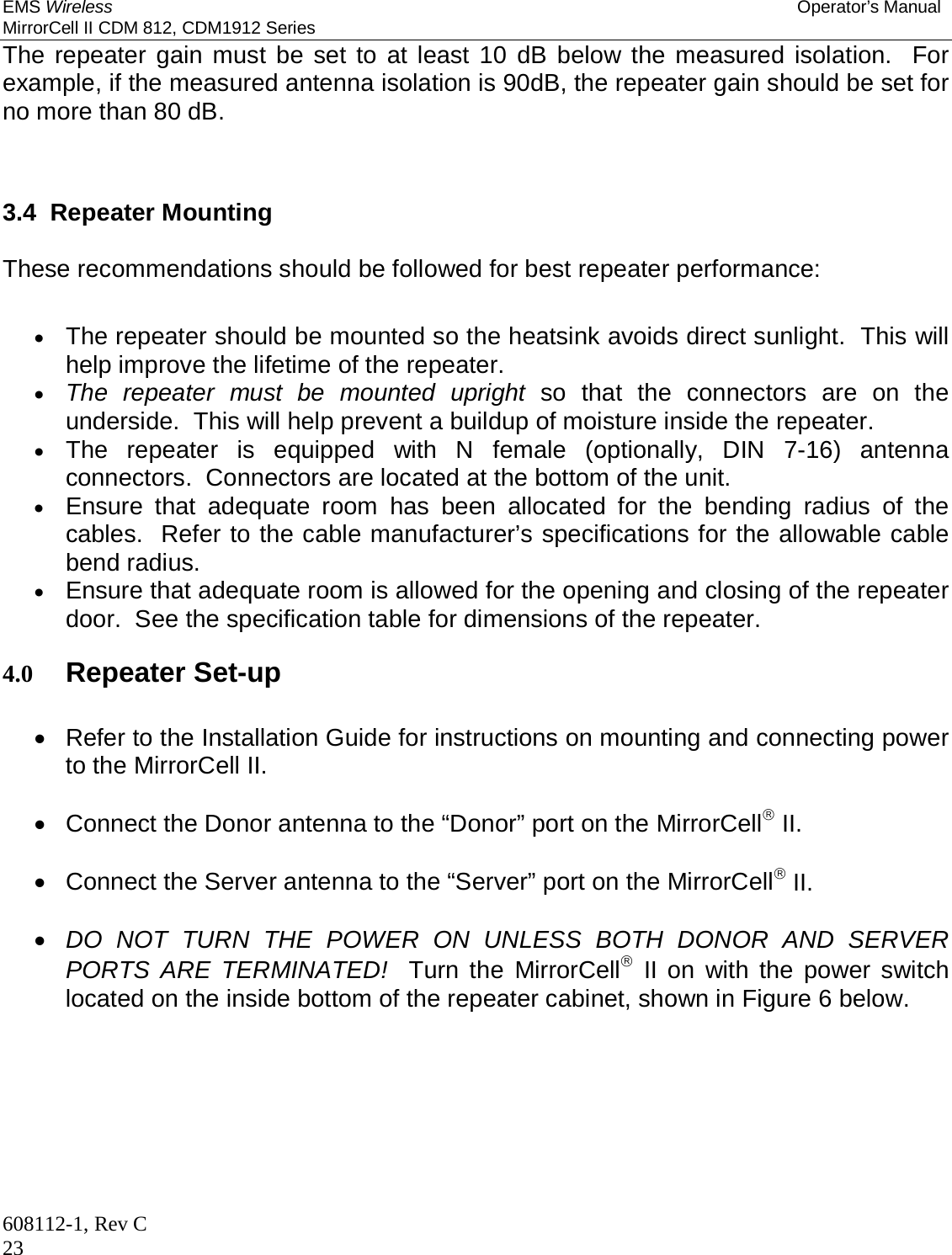 EMS Wireless Operator’s Manual MirrorCell II CDM 812, CDM1912 Series 608112-1, Rev C 23 The repeater gain must be set to at least 10 dB below the measured isolation.  For example, if the measured antenna isolation is 90dB, the repeater gain should be set for no more than 80 dB.   3.4  Repeater Mounting  These recommendations should be followed for best repeater performance:   The repeater should be mounted so the heatsink avoids direct sunlight.  This will help improve the lifetime of the repeater.  The repeater must be mounted upright so that the connectors are on the underside.  This will help prevent a buildup of moisture inside the repeater.  The repeater is equipped with N female (optionally, DIN 7-16) antenna connectors.  Connectors are located at the bottom of the unit.  Ensure that adequate room has been allocated for the bending radius of the cables.  Refer to the cable manufacturer’s specifications for the allowable cable bend radius.  Ensure that adequate room is allowed for the opening and closing of the repeater door.  See the specification table for dimensions of the repeater.  4.0 Repeater Set-up    Refer to the Installation Guide for instructions on mounting and connecting power to the MirrorCell II.    Connect the Donor antenna to the “Donor” port on the MirrorCell II.    Connect the Server antenna to the “Server” port on the MirrorCell II.   DO NOT TURN THE POWER ON UNLESS BOTH DONOR AND SERVER PORTS ARE TERMINATED!  Turn the MirrorCell II on with the power switch located on the inside bottom of the repeater cabinet, shown in Figure 6 below. 