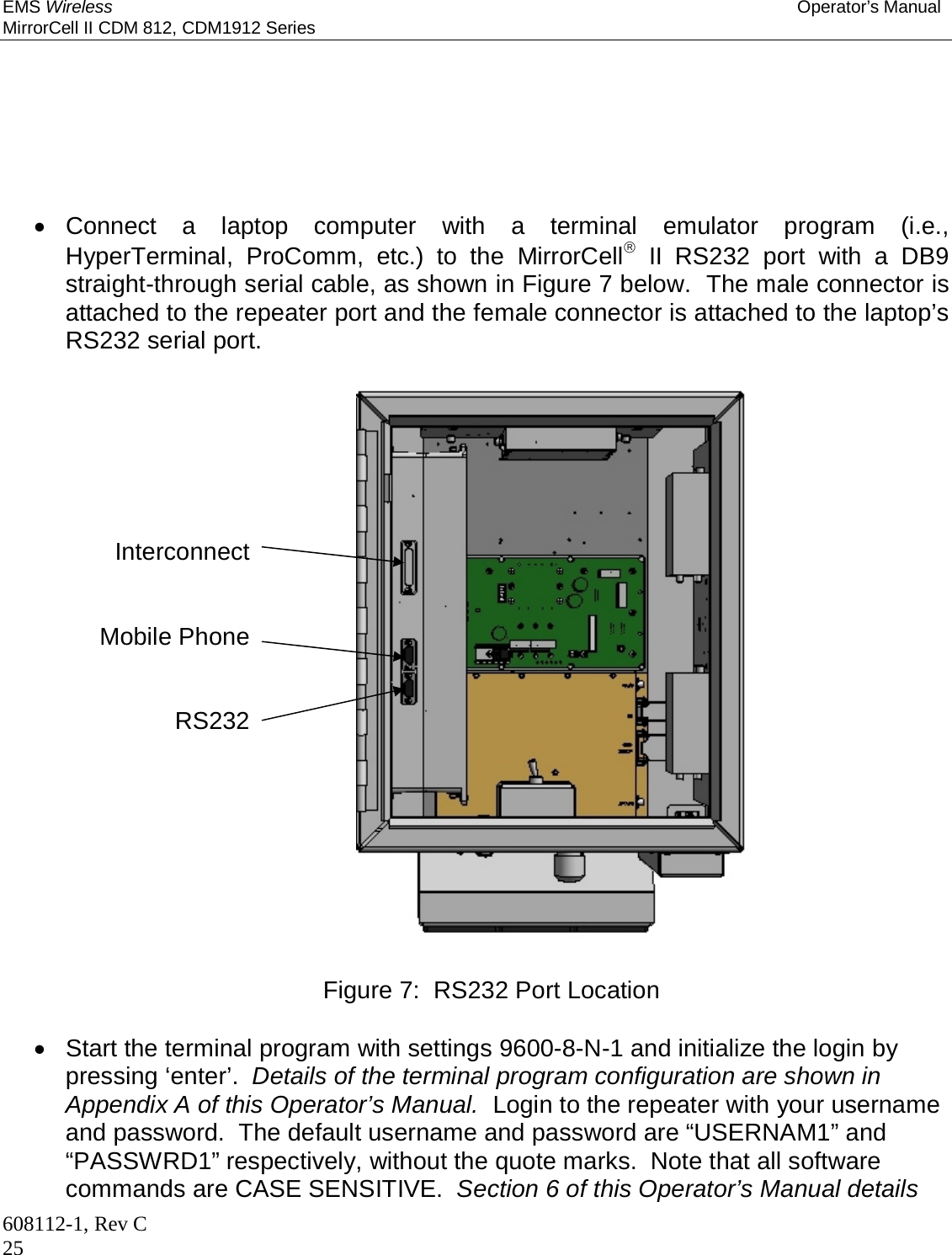 EMS Wireless Operator’s Manual MirrorCell II CDM 812, CDM1912 Series 608112-1, Rev C 25        Connect a laptop computer with a terminal emulator program (i.e., HyperTerminal, ProComm, etc.) to the MirrorCell II RS232 port with a DB9 straight-through serial cable, as shown in Figure 7 below.  The male connector is attached to the repeater port and the female connector is attached to the laptop’s RS232 serial port.                        Figure 7:  RS232 Port Location    Start the terminal program with settings 9600-8-N-1 and initialize the login by pressing ‘enter’.  Details of the terminal program configuration are shown in Appendix A of this Operator’s Manual.  Login to the repeater with your username and password.  The default username and password are “USERNAM1” and “PASSWRD1” respectively, without the quote marks.  Note that all software commands are CASE SENSITIVE.  Section 6 of this Operator’s Manual details Interconnect   Mobile Phone   RS232    