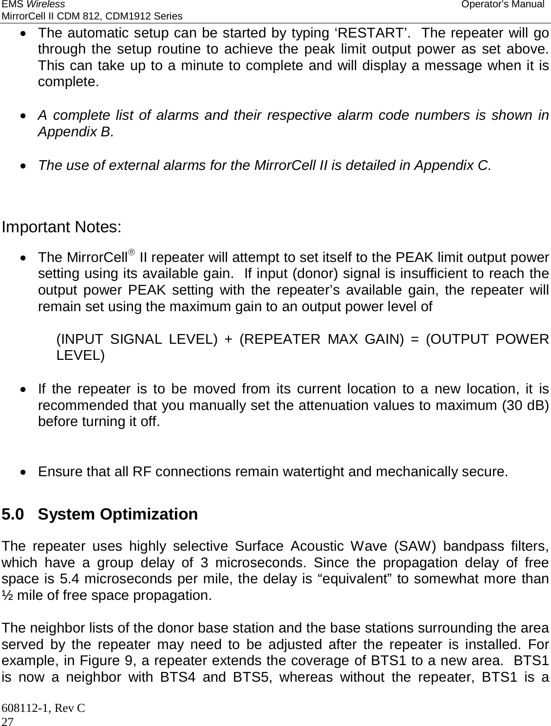 EMS Wireless Operator’s Manual MirrorCell II CDM 812, CDM1912 Series 608112-1, Rev C 27   The automatic setup can be started by typing ‘RESTART’.  The repeater will go through the setup routine to achieve the peak limit output power as set above.  This can take up to a minute to complete and will display a message when it is complete.   A complete list of alarms and their respective alarm code numbers is shown in Appendix B.   The use of external alarms for the MirrorCell II is detailed in Appendix C.     Important Notes:   The MirrorCell II repeater will attempt to set itself to the PEAK limit output power setting using its available gain.  If input (donor) signal is insufficient to reach the output power PEAK setting with the repeater’s available gain, the repeater will remain set using the maximum gain to an output power level of  (INPUT SIGNAL LEVEL) + (REPEATER MAX GAIN) = (OUTPUT POWER LEVEL)    If the repeater is to be moved from its current location to a new location, it is recommended that you manually set the attenuation values to maximum (30 dB) before turning it off.     Ensure that all RF connections remain watertight and mechanically secure.   5.0   System Optimization  The repeater uses highly selective Surface Acoustic Wave (SAW) bandpass filters, which have a group delay of 3 microseconds. Since the propagation delay of free space is 5.4 microseconds per mile, the delay is “equivalent” to somewhat more than ½ mile of free space propagation.   The neighbor lists of the donor base station and the base stations surrounding the area served by the repeater may need to be adjusted after the repeater is installed. For example, in Figure 9, a repeater extends the coverage of BTS1 to a new area.  BTS1 is now a neighbor with BTS4 and BTS5, whereas without the repeater, BTS1 is a 