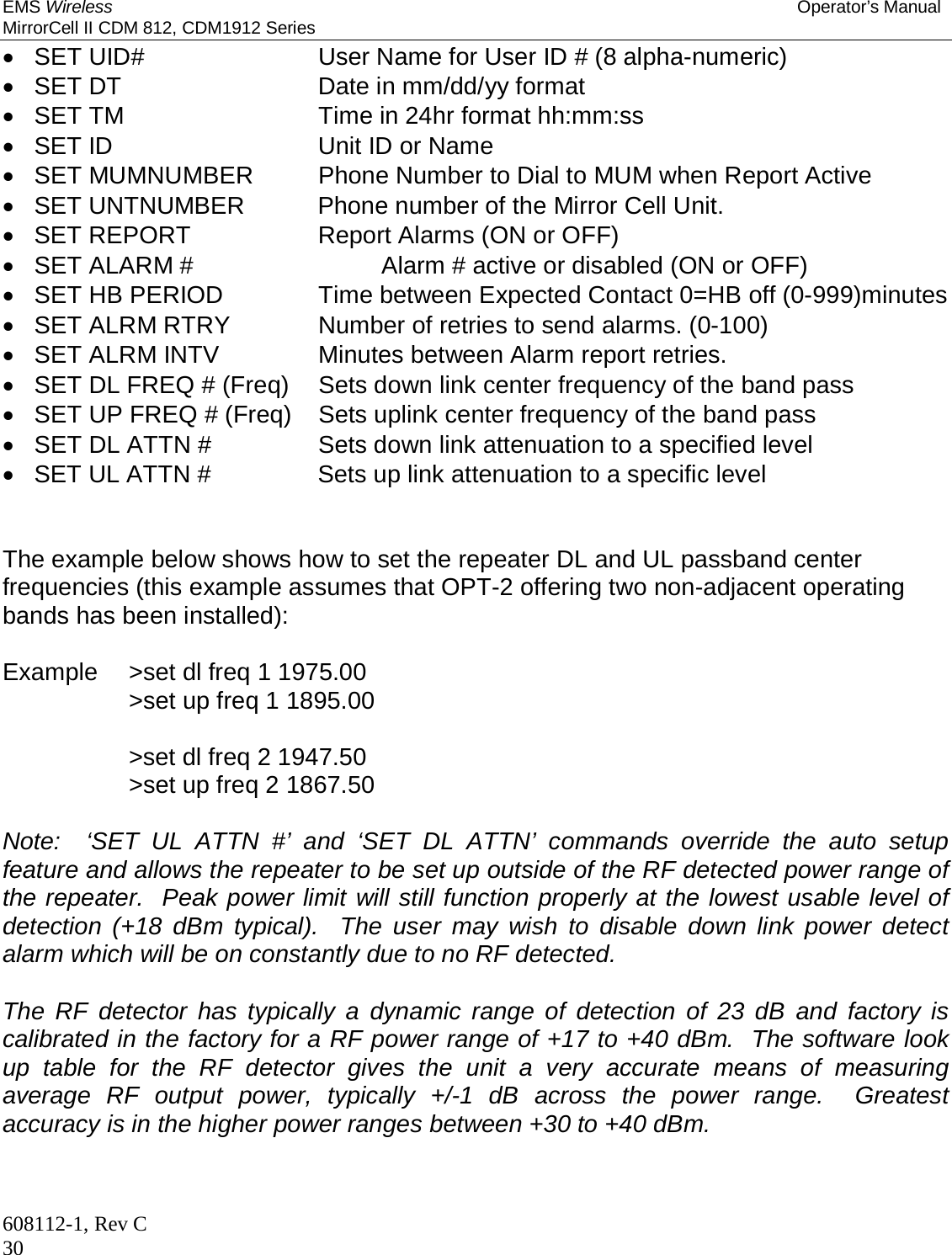 EMS Wireless Operator’s Manual MirrorCell II CDM 812, CDM1912 Series 608112-1, Rev C 30   SET UID#      User Name for User ID # (8 alpha-numeric)   SET DT       Date in mm/dd/yy format   SET TM       Time in 24hr format hh:mm:ss  SET ID    Unit ID or Name   SET MUMNUMBER   Phone Number to Dial to MUM when Report Active   SET UNTNUMBER    Phone number of the Mirror Cell Unit.   SET REPORT     Report Alarms (ON or OFF)   SET ALARM #      Alarm # active or disabled (ON or OFF)   SET HB PERIOD    Time between Expected Contact 0=HB off (0-999)minutes   SET ALRM RTRY    Number of retries to send alarms. (0-100)   SET ALRM INTV    Minutes between Alarm report retries.    SET DL FREQ # (Freq)  Sets down link center frequency of the band pass   SET UP FREQ # (Freq)  Sets uplink center frequency of the band pass   SET DL ATTN #    Sets down link attenuation to a specified level   SET UL ATTN #    Sets up link attenuation to a specific level    The example below shows how to set the repeater DL and UL passband center frequencies (this example assumes that OPT-2 offering two non-adjacent operating bands has been installed):  Example  &gt;set dl freq 1 1975.00            &gt;set up freq 1 1895.00             &gt;set dl freq 2 1947.50      &gt;set up freq 2 1867.50  Note:  ‘SET UL ATTN #’ and ‘SET DL ATTN’ commands override the auto setup feature and allows the repeater to be set up outside of the RF detected power range of the repeater.  Peak power limit will still function properly at the lowest usable level of detection (+18 dBm typical).  The user may wish to disable down link power detect alarm which will be on constantly due to no RF detected.  The RF detector has typically a dynamic range of detection of 23 dB and factory is calibrated in the factory for a RF power range of +17 to +40 dBm.  The software look up table for the RF detector gives the unit a very accurate means of measuring average RF output power, typically +/-1 dB across the power range.  Greatest accuracy is in the higher power ranges between +30 to +40 dBm.   