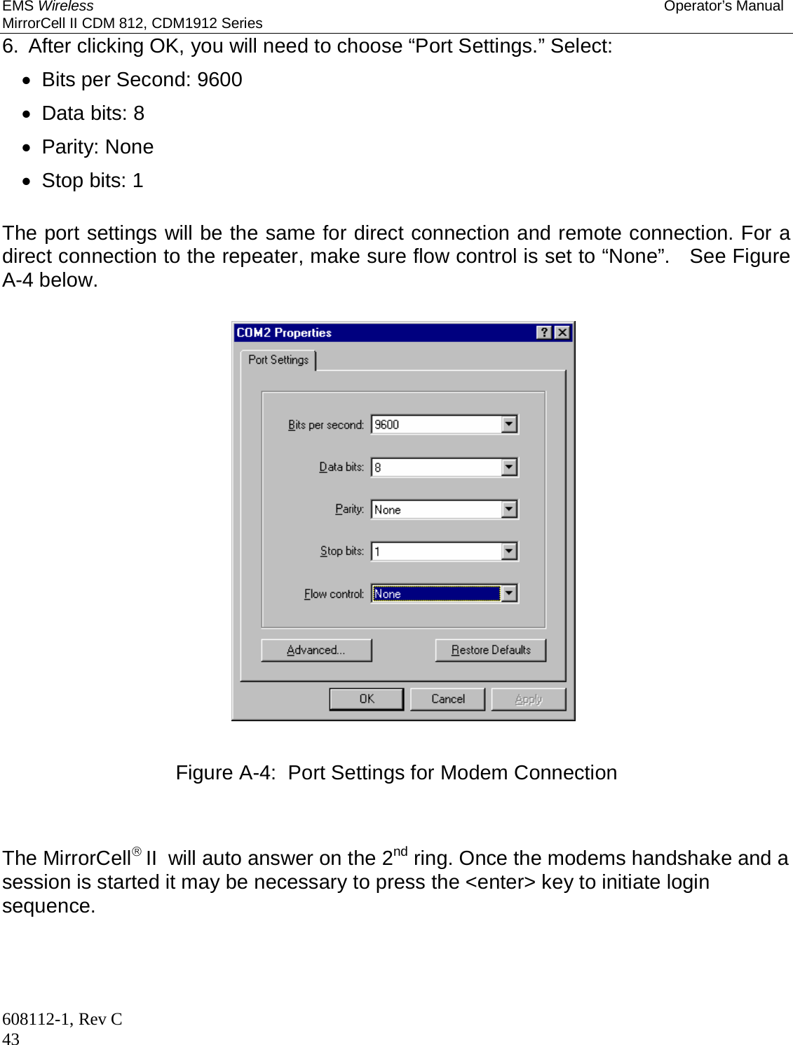 EMS Wireless Operator’s Manual MirrorCell II CDM 812, CDM1912 Series 608112-1, Rev C 43 6.  After clicking OK, you will need to choose “Port Settings.” Select:   Bits per Second: 9600   Data bits: 8  Parity: None   Stop bits: 1  The port settings will be the same for direct connection and remote connection. For a direct connection to the repeater, make sure flow control is set to “None”.   See Figure A-4 below.    Figure A-4:  Port Settings for Modem Connection    The MirrorCell II  will auto answer on the 2nd ring. Once the modems handshake and a session is started it may be necessary to press the &lt;enter&gt; key to initiate login sequence.   