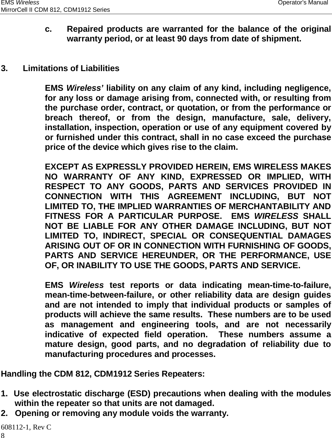 EMS Wireless Operator’s Manual MirrorCell II CDM 812, CDM1912 Series 608112-1, Rev C 8      c.  Repaired products are warranted for the balance of the original warranty period, or at least 90 days from date of shipment.    3. Limitations of Liabilities    EMS Wireless’ liability on any claim of any kind, including negligence, for any loss or damage arising from, connected with, or resulting from the purchase order, contract, or quotation, or from the performance or breach thereof, or from the design, manufacture, sale, delivery, installation, inspection, operation or use of any equipment covered by or furnished under this contract, shall in no case exceed the purchase price of the device which gives rise to the claim.     EXCEPT AS EXPRESSLY PROVIDED HEREIN, EMS WIRELESS MAKES NO WARRANTY OF ANY KIND, EXPRESSED OR IMPLIED, WITH RESPECT TO ANY GOODS, PARTS AND SERVICES PROVIDED IN CONNECTION WITH THIS AGREEMENT INCLUDING, BUT NOT LIMITED TO, THE IMPLIED WARRANTIES OF MERCHANTABILITY AND FITNESS FOR A PARTICULAR PURPOSE.  EMS WIRELESS SHALL NOT BE LIABLE FOR ANY OTHER DAMAGE INCLUDING, BUT NOT LIMITED TO, INDIRECT, SPECIAL OR CONSEQUENTIAL DAMAGES ARISING OUT OF OR IN CONNECTION WITH FURNISHING OF GOODS, PARTS AND SERVICE HEREUNDER, OR THE PERFORMANCE, USE OF, OR INABILITY TO USE THE GOODS, PARTS AND SERVICE.    EMS Wireless test reports or data indicating mean-time-to-failure, mean-time-between-failure, or other reliability data are design guides and are not intended to imply that individual products or samples of products will achieve the same results.  These numbers are to be used as management and engineering tools, and are not necessarily indicative of expected field operation.  These numbers assume a mature design, good parts, and no degradation of reliability due to manufacturing procedures and processes.  Handling the CDM 812, CDM1912 Series Repeaters:  1.  Use electrostatic discharge (ESD) precautions when dealing with the modules within the repeater so that units are not damaged.  2.   Opening or removing any module voids the warranty.  